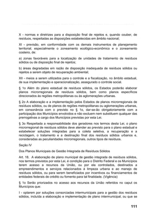X - normas e diretrizes para a disposição final de rejeitos e, quando couber, de
resíduos, respeitadas as disposições estabelecidas em âmbito nacional;
XI - previsão, em conformidade com os demais instrumentos de planejamento
territorial, especialmente o zoneamento ecológico-econômico e o zoneamento
costeiro, de:
a) zonas favoráveis para a localização de unidades de tratamento de resíduos
sólidos ou de disposição final de rejeitos;
b) áreas degradadas em razão de disposição inadequada de resíduos sólidos ou
rejeitos a serem objeto de recuperação ambiental;
XII - meios a serem utilizados para o controle e a fiscalização, no âmbito estadual,
de sua implementação e operacionalização, assegurado o controle social.
§ 1o Além do plano estadual de resíduos sólidos, os Estados poderão elaborar
planos microrregionais de resíduos sólidos, bem como planos específicos
direcionados às regiões metropolitanas ou às aglomerações urbanas.
§ 2o A elaboração e a implementação pelos Estados de planos microrregionais de
resíduos sólidos, ou de planos de regiões metropolitanas ou aglomerações urbanas,
em consonância com o previsto no § 1o, dar-se-ão obrigatoriamente com a
participação dos Municípios envolvidos e não excluem nem substituem qualquer das
prerrogativas a cargo dos Municípios previstas por esta Lei.
§ 3o Respeitada a responsabilidade dos geradores nos termos desta Lei, o plano
microrregional de resíduos sólidos deve atender ao previsto para o plano estadual e
estabelecer soluções integradas para a coleta seletiva, a recuperação e a
reciclagem, o tratamento e a destinação final dos resíduos sólidos urbanos e,
consideradas as peculiaridades microrregionais, outros tipos de resíduos.
Seção IV
Dos Planos Municipais de Gestão Integrada de Resíduos Sólidos
Art. 18. A elaboração de plano municipal de gestão integrada de resíduos sólidos,
nos termos previstos por esta Lei, é condição para o Distrito Federal e os Municípios
terem acesso a recursos da União, ou por ela controlados, destinados a
empreendimentos e serviços relacionados à limpeza urbana e ao manejo de
resíduos sólidos, ou para serem beneficiados por incentivos ou financiamentos de
entidades federais de crédito ou fomento para tal finalidade. (Vigência)
§ 1o Serão priorizados no acesso aos recursos da União referidos no caput os
Municípios que:
I - optarem por soluções consorciadas intermunicipais para a gestão dos resíduos
sólidos, incluída a elaboração e implementação de plano intermunicipal, ou que se

111

 