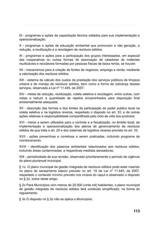 IX - programas e ações de capacitação técnica voltados para sua implementação e
operacionalização;
X - programas e ações de educação ambiental que promovam a não geração, a
redução, a reutilização e a reciclagem de resíduos sólidos;
XI - programas e ações para a participação dos grupos interessados, em especial
das cooperativas ou outras formas de associação de catadores de materiais
reutilizáveis e recicláveis formadas por pessoas físicas de baixa renda, se houver;
XII - mecanismos para a criação de fontes de negócios, emprego e renda, mediante
a valorização dos resíduos sólidos;
XIII - sistema de cálculo dos custos da prestação dos serviços públicos de limpeza
urbana e de manejo de resíduos sólidos, bem como a forma de cobrança desses
serviços, observada a Lei nº 11.445, de 2007;
XIV - metas de redução, reutilização, coleta seletiva e reciclagem, entre outras, com
vistas a reduzir a quantidade de rejeitos encaminhados para disposição final
ambientalmente adequada;
XV - descrição das formas e dos limites da participação do poder público local na
coleta seletiva e na logística reversa, respeitado o disposto no art. 33, e de outras
ações relativas à responsabilidade compartilhada pelo ciclo de vida dos produtos;
XVI - meios a serem utilizados para o controle e a fiscalização, no âmbito local, da
implementação e operacionalização dos planos de gerenciamento de resíduos
sólidos de que trata o art. 20 e dos sistemas de logística reversa prevista no art. 33;
XVII - ações preventivas e corretivas a serem praticadas, incluindo programa de
monitoramento;
XVIII - identificação dos passivos ambientais relacionados aos resíduos sólidos,
incluindo áreas contaminadas, e respectivas medidas saneadoras;
XIX - periodicidade de sua revisão, observado prioritariamente o período de vigência
do plano plurianual municipal.
§ 1o O plano municipal de gestão integrada de resíduos sólidos pode estar inserido
no plano de saneamento básico previsto no art. 19 da Lei nº 11.445, de 2007,
respeitado o conteúdo mínimo previsto nos incisos do caput e observado o disposto
no § 2o, todos deste artigo.
§ 2o Para Municípios com menos de 20.000 (vinte mil) habitantes, o plano municipal
de gestão integrada de resíduos sólidos terá conteúdo simplificado, na forma do
regulamento.
§ 3o O disposto no § 2o não se aplica a Municípios:

113

 