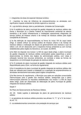 I - integrantes de áreas de especial interesse turístico;
II - inseridos na área de influência de empreendimentos ou atividades com
significativo impacto ambiental de âmbito regional ou nacional;
III - cujo território abranja, total ou parcialmente, Unidades de Conservação.
§ 4o A existência de plano municipal de gestão integrada de resíduos sólidos não
exime o Município ou o Distrito Federal do licenciamento ambiental de aterros
sanitários e de outras infraestruturas e instalações operacionais integrantes do
serviço público de limpeza urbana e de manejo de resíduos sólidos pelo órgão
competente do Sisnama.
§ 5o Na definição de responsabilidades na forma do inciso VIII do caput deste
artigo, é vedado atribuir ao serviço público de limpeza urbana e de manejo de
resíduos sólidos a realização de etapas do gerenciamento dos resíduos a que se
refere o art. 20 em desacordo com a respectiva licença ambiental ou com normas
estabelecidas pelos órgãos do Sisnama e, se couber, do SNVS.
§ 6o Além do disposto nos incisos I a XIX do caput deste artigo, o plano municipal
de gestão integrada de resíduos sólidos contemplará ações específicas a serem
desenvolvidas no âmbito dos órgãos da administração pública, com vistas à
utilização racional dos recursos ambientais, ao combate a todas as formas de
desperdício e à minimização da geração de resíduos sólidos.
§ 7o O conteúdo do plano municipal de gestão integrada de resíduos sólidos será
disponibilizado para o Sinir, na forma do regulamento.
§ 8o A inexistência do plano municipal de gestão integrada de resíduos sólidos não
pode ser utilizada para impedir a instalação ou a operação de empreendimentos ou
atividades devidamente licenciados pelos órgãos competentes.
§ 9o Nos termos do regulamento, o Município que optar por soluções consorciadas
intermunicipais para a gestão dos resíduos sólidos, assegurado que o plano
intermunicipal preencha os requisitos estabelecidos nos incisos I a XIX do caput
deste artigo, pode ser dispensado da elaboração de plano municipal de gestão
integrada de resíduos sólidos.
Seção V
Do Plano de Gerenciamento de Resíduos Sólidos
Art. 20.
sólidos:

Estão sujeitos à elaboração de plano de gerenciamento de resíduos

I - os geradores de resíduos sólidos previstos nas alíneas “e”, “f”, “g” e “k” do inciso I
do art. 13;
II - os estabelecimentos comerciais e de prestação de serviços que:

114

 