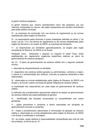 a) gerem resíduos perigosos;
b) gerem resíduos que, mesmo caracterizados como não perigosos, por sua
natureza, composição ou volume, não sejam equiparados aos resíduos domiciliares
pelo poder público municipal;
III - as empresas de construção civil, nos termos do regulamento ou de normas
estabelecidas pelos órgãos do Sisnama;
IV - os responsáveis pelos terminais e outras instalações referidas na alínea “j” do
inciso I do art. 13 e, nos termos do regulamento ou de normas estabelecidas pelos
órgãos do Sisnama e, se couber do SNVS, as empresas de transporte;
V - os responsáveis por atividades agrossilvopastoris, se exigido pelo órgão
competente do Sisnama, do SNVS ou do Suasa.
Parágrafo único. Observado o disposto no Capítulo IV deste Título, serão
estabelecidas por regulamento exigências específicas relativas ao plano de
gerenciamento de resíduos perigosos.
Art. 21. O plano de gerenciamento de resíduos sólidos tem o seguinte conteúdo
mínimo:
I - descrição do empreendimento ou atividade;
II - diagnóstico dos resíduos sólidos gerados ou administrados, contendo a origem,
o volume e a caracterização dos resíduos, incluindo os passivos ambientais a eles
relacionados;
III - observadas as normas estabelecidas pelos órgãos do Sisnama, do SNVS e do
Suasa e, se houver o plano municipal de gestão integrada de resíduos sólidos:
a) explicitação dos responsáveis por cada etapa do gerenciamento de resíduos
sólidos;
b) definição dos procedimentos operacionais relativos às etapas do gerenciamento
de resíduos sólidos sob-responsabilidade do gerador;
IV - identificação das soluções consorciadas ou compartilhadas com outros
geradores;
V - ações preventivas e corretivas a serem executadas em situações de
gerenciamento incorreto ou acidentes;
VI - metas e procedimentos relacionados à minimização da geração de resíduos
sólidos e, observadas as normas estabelecidas pelos órgãos do Sisnama, do SNVS
e do Suasa, à reutilização e reciclagem;
VII - se couber, ações relativas à responsabilidade compartilhada pelo ciclo de vida
dos produtos, na forma do art. 31;

115

 