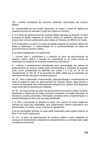 VIII - medidas saneadoras dos passivos ambientais relacionados aos resíduos
sólidos;
IX - periodicidade de sua revisão, observado, se couber, o prazo de vigência da
respectiva licença de operação a cargo dos órgãos do Sisnama.
§ 1o O plano de gerenciamento de resíduos sólidos atenderá ao disposto no plano
municipal de gestão integrada de resíduos sólidos do respectivo Município, sem
prejuízo das normas estabelecidas pelos órgãos do Sisnama, do SNVS e do Suasa.
§ 2o A inexistência do plano municipal de gestão integrada de resíduos sólidos não
obsta a elaboração, a implementação ou a operacionalização do plano de
gerenciamento de resíduos sólidos.
§ 3o Serão estabelecidos em regulamento:
I - normas sobre a exigibilidade e o conteúdo do plano de gerenciamento de
resíduos sólidos relativo à atuação de cooperativas ou de outras formas de
associação de catadores de materiais reutilizáveis e recicláveis;
II - critérios e procedimentos simplificados para apresentação dos planos de
gerenciamento de resíduos sólidos para microempresas e empresas de pequeno
porte, assim consideradas as definidas nos incisos I e II do art. 3o da Lei
Complementar no 123, de 14 de dezembro de 2006, desde que as atividades por
elas desenvolvidas não gerem resíduos perigosos.
Art. 22. Para a elaboração, implementação, operacionalização e monitoramento de
todas as etapas do plano de gerenciamento de resíduos sólidos, nelas incluído o
controle da disposição final ambientalmente adequada dos rejeitos, será designado
responsável técnico devidamente habilitado.
Art. 23. Os responsáveis por plano de gerenciamento de resíduos sólidos manterão
atualizadas e disponíveis ao órgão municipal competente, ao órgão licenciador do
Sisnama e a outras autoridades, informações completas sobre a implementação e a
operacionalização do plano sob sua responsabilidade.
§ 1o Para a consecução do disposto no caput, sem prejuízo de outras exigências
cabíveis por parte das autoridades, será implementado sistema declaratório com
periodicidade, no mínimo, anual, na forma do regulamento.
§ 2o As informações referidas no caput serão repassadas pelos órgãos públicos ao
Sinir, na forma do regulamento.
Art. 24. O plano de gerenciamento de resíduos sólidos é parte integrante do
processo de licenciamento ambiental do empreendimento ou atividade pelo órgão
competente do Sisnama.

116

 