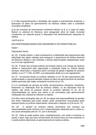 § 1o Nos empreendimentos e atividades não sujeitos a licenciamento ambiental, a
aprovação do plano de gerenciamento de resíduos sólidos cabe à autoridade
municipal competente.
§ 2o No processo de licenciamento ambiental referido no § 1o a cargo de órgão
federal ou estadual do Sisnama, será assegurada oitiva do órgão municipal
competente, em especial quanto à disposição final ambientalmente adequada de
rejeitos.
CAPÍTULO III
DAS RESPONSABILIDADES DOS GERADORES E DO PODER PÚBLICO
Seção I
Disposições Gerais
Art. 25. O poder público, o setor empresarial e a coletividade são responsáveis pela
efetividade das ações voltadas para assegurar a observância da Política Nacional
de Resíduos Sólidos e das diretrizes e demais determinações estabelecidas nesta
Lei e em seu regulamento.
Art. 26. O titular dos serviços públicos de limpeza urbana e de manejo de resíduos
sólidos é responsável pela organização e prestação direta ou indireta desses
serviços, observados o respectivo plano municipal de gestão integrada de resíduos
sólidos, a Lei nº 11.445, de 2007, e as disposições desta Lei e seu regulamento.
Art. 27. As pessoas físicas ou jurídicas referidas no art. 20 são responsáveis pela
implementação e operacionalização integral do plano de gerenciamento de resíduos
sólidos aprovado pelo órgão competente na forma do art. 24.
§ 1o A contratação de serviços de coleta, armazenamento, transporte, transbordo,
tratamento ou destinação final de resíduos sólidos, ou de disposição final de
rejeitos, não isenta as pessoas físicas ou jurídicas referidas no art. 20 da
responsabilidade por danos que vierem a ser provocados pelo gerenciamento
inadequado dos respectivos resíduos ou rejeitos.
§ 2o Nos casos abrangidos pelo art. 20, as etapas sob-responsabilidade do gerador
que forem realizadas pelo poder público serão devidamente remuneradas pelas
pessoas físicas ou jurídicas responsáveis, observado o disposto no § 5o do art. 19.
Art. 28.
O gerador de resíduos sólidos domiciliares tem cessada sua
responsabilidade pelos resíduos com a disponibilização adequada para a coleta ou,
nos casos abrangidos pelo art. 33, com a devolução.
Art. 29. Cabe ao poder público atuar, subsidiariamente, com vistas a minimizar ou
cessar o dano, logo que tome conhecimento de evento lesivo ao meio ambiente ou
à saúde pública relacionado ao gerenciamento de resíduos sólidos.

117

 