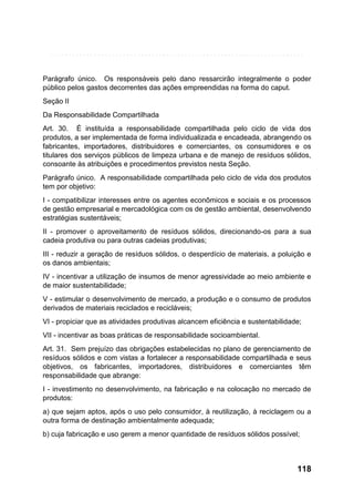 Parágrafo único. Os responsáveis pelo dano ressarcirão integralmente o poder
público pelos gastos decorrentes das ações empreendidas na forma do caput.
Seção II
Da Responsabilidade Compartilhada
Art. 30. É instituída a responsabilidade compartilhada pelo ciclo de vida dos
produtos, a ser implementada de forma individualizada e encadeada, abrangendo os
fabricantes, importadores, distribuidores e comerciantes, os consumidores e os
titulares dos serviços públicos de limpeza urbana e de manejo de resíduos sólidos,
consoante às atribuições e procedimentos previstos nesta Seção.
Parágrafo único. A responsabilidade compartilhada pelo ciclo de vida dos produtos
tem por objetivo:
I - compatibilizar interesses entre os agentes econômicos e sociais e os processos
de gestão empresarial e mercadológica com os de gestão ambiental, desenvolvendo
estratégias sustentáveis;
II - promover o aproveitamento de resíduos sólidos, direcionando-os para a sua
cadeia produtiva ou para outras cadeias produtivas;
III - reduzir a geração de resíduos sólidos, o desperdício de materiais, a poluição e
os danos ambientais;
IV - incentivar a utilização de insumos de menor agressividade ao meio ambiente e
de maior sustentabilidade;
V - estimular o desenvolvimento de mercado, a produção e o consumo de produtos
derivados de materiais reciclados e recicláveis;
VI - propiciar que as atividades produtivas alcancem eficiência e sustentabilidade;
VII - incentivar as boas práticas de responsabilidade socioambiental.
Art. 31. Sem prejuízo das obrigações estabelecidas no plano de gerenciamento de
resíduos sólidos e com vistas a fortalecer a responsabilidade compartilhada e seus
objetivos, os fabricantes, importadores, distribuidores e comerciantes têm
responsabilidade que abrange:
I - investimento no desenvolvimento, na fabricação e na colocação no mercado de
produtos:
a) que sejam aptos, após o uso pelo consumidor, à reutilização, à reciclagem ou a
outra forma de destinação ambientalmente adequada;
b) cuja fabricação e uso gerem a menor quantidade de resíduos sólidos possível;

118

 