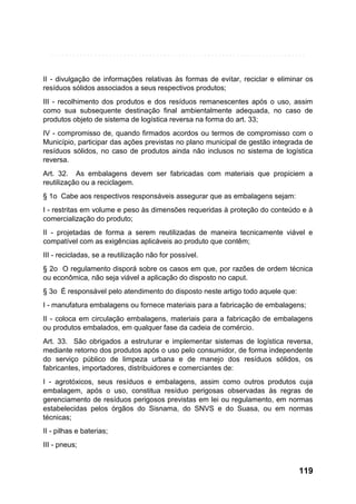 II - divulgação de informações relativas às formas de evitar, reciclar e eliminar os
resíduos sólidos associados a seus respectivos produtos;
III - recolhimento dos produtos e dos resíduos remanescentes após o uso, assim
como sua subsequente destinação final ambientalmente adequada, no caso de
produtos objeto de sistema de logística reversa na forma do art. 33;
IV - compromisso de, quando firmados acordos ou termos de compromisso com o
Município, participar das ações previstas no plano municipal de gestão integrada de
resíduos sólidos, no caso de produtos ainda não inclusos no sistema de logística
reversa.
Art. 32. As embalagens devem ser fabricadas com materiais que propiciem a
reutilização ou a reciclagem.
§ 1o Cabe aos respectivos responsáveis assegurar que as embalagens sejam:
I - restritas em volume e peso às dimensões requeridas à proteção do conteúdo e à
comercialização do produto;
II - projetadas de forma a serem reutilizadas de maneira tecnicamente viável e
compatível com as exigências aplicáveis ao produto que contêm;
III - recicladas, se a reutilização não for possível.
§ 2o O regulamento disporá sobre os casos em que, por razões de ordem técnica
ou econômica, não seja viável a aplicação do disposto no caput.
§ 3o É responsável pelo atendimento do disposto neste artigo todo aquele que:
I - manufatura embalagens ou fornece materiais para a fabricação de embalagens;
II - coloca em circulação embalagens, materiais para a fabricação de embalagens
ou produtos embalados, em qualquer fase da cadeia de comércio.
Art. 33. São obrigados a estruturar e implementar sistemas de logística reversa,
mediante retorno dos produtos após o uso pelo consumidor, de forma independente
do serviço público de limpeza urbana e de manejo dos resíduos sólidos, os
fabricantes, importadores, distribuidores e comerciantes de:
I - agrotóxicos, seus resíduos e embalagens, assim como outros produtos cuja
embalagem, após o uso, constitua resíduo perigosas observadas às regras de
gerenciamento de resíduos perigosos previstas em lei ou regulamento, em normas
estabelecidas pelos órgãos do Sisnama, do SNVS e do Suasa, ou em normas
técnicas;
II - pilhas e baterias;
III - pneus;

119

 