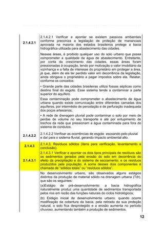 2.1.4.2.1

2.1.4.2.1 Verificar e apontar se existem passivos ambientais
conforme preconiza a legislação de proteção de mananciais
aprovada na maioria dos estados brasileiros protege a bacia
hidrográfica utilizada para abastecimento das cidades.
Nessas áreas, é proibido qualquer uso do solo urbano que possa
comprometer a qualidade da água de abastecimento. Entretanto,
por conta do crescimento das cidades, essas áreas foram
pressionadas à ocupação, tendo por motivação o valor imobiliário da
vizinhança e a falta de interesse do proprietário em proteger a área,
já que, além de ela ter perdido valor em decorrência da legislação,
ainda obrigava o proprietário a pagar impostos sobre ela. Relatar,
conforme os conceitos:
• Grande parte das cidades brasileiras utiliza fossas sépticas como
destino final do esgoto. Esse sistema tende a contaminar a parte
superior do aquífero.
Essa contaminação pode comprometer o abastecimento de água
urbana quando existe comunicação entre diferentes camadas dos
aquíferos, por intermédio de percolação e de perfuração inadequada
dos poços artesianos;
• A rede de drenagem pluvial pode contaminar o solo por meio de
perdas de volume no seu transporte e até por entupimento de
trechos da rede que pressionam a água contaminada para fora do
sistema de condutos.

2.1.4.2.2
2.1.4.3

2.1.4.3.1

2.1.4.2.2 Verificar as ocorrências de esgoto escoando pelo pluvial
e daí para o sistema fluvial, gerando impacto ambiental alto.
2.1.4.3. Resíduos sólidos (itens para verificação, levantamento e
conclusão).
2.1.4.3.1 Verificar e apontar os dois tipos principais de resíduos são
os sedimentos gerados pela erosão do solo em decorrência do
efeito da precipitação e do sistema de escoamento; e os resíduos
produzidos pela população. A soma desses dois componentes é
chamada de “sólidos totais” ou “resíduos sólidos”.
No desenvolvimento urbano, são observados alguns estágios
distintos da produção de material sólido na drenagem urbana (Tdr),
que são os seguintes:
(a)Estágio de pré-desenvolvimento: a bacia hidrográfica
naturalmente produz uma quantidade de sedimentos transportada
pelos rios em razão das funções naturais do ciclos hidrológicos;
(b) Estágio inicial de desenvolvimento urbano: quando ocorre
modificação da cobertura da bacia, pela retirada da sua proteção
natural, o solo fica desprotegido e a erosão aumenta no período
chuvoso, aumentando também a produção de sedimentos.

12

 