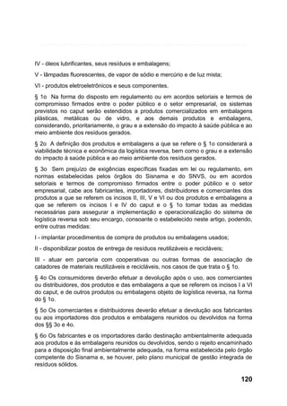 IV - óleos lubrificantes, seus resíduos e embalagens;
V - lâmpadas fluorescentes, de vapor de sódio e mercúrio e de luz mista;
VI - produtos eletroeletrônicos e seus componentes.
§ 1o Na forma do disposto em regulamento ou em acordos setoriais e termos de
compromisso firmados entre o poder público e o setor empresarial, os sistemas
previstos no caput serão estendidos a produtos comercializados em embalagens
plásticas, metálicas ou de vidro, e aos demais produtos e embalagens,
considerando, prioritariamente, o grau e a extensão do impacto à saúde pública e ao
meio ambiente dos resíduos gerados.
§ 2o A definição dos produtos e embalagens a que se refere o § 1o considerará a
viabilidade técnica e econômica da logística reversa, bem como o grau e a extensão
do impacto à saúde pública e ao meio ambiente dos resíduos gerados.
§ 3o Sem prejuízo de exigências específicas fixadas em lei ou regulamento, em
normas estabelecidas pelos órgãos do Sisnama e do SNVS, ou em acordos
setoriais e termos de compromisso firmados entre o poder público e o setor
empresarial, cabe aos fabricantes, importadores, distribuidores e comerciantes dos
produtos a que se referem os incisos II, III, V e VI ou dos produtos e embalagens a
que se referem os incisos I e IV do caput e o § 1o tomar todas as medidas
necessárias para assegurar a implementação e operacionalização do sistema de
logística reversa sob seu encargo, consoante o estabelecido neste artigo, podendo,
entre outras medidas:
I - implantar procedimentos de compra de produtos ou embalagens usados;
II - disponibilizar postos de entrega de resíduos reutilizáveis e recicláveis;
III - atuar em parceria com cooperativas ou outras formas de associação de
catadores de materiais reutilizáveis e recicláveis, nos casos de que trata o § 1o.
§ 4o Os consumidores deverão efetuar a devolução após o uso, aos comerciantes
ou distribuidores, dos produtos e das embalagens a que se referem os incisos I a VI
do caput, e de outros produtos ou embalagens objeto de logística reversa, na forma
do § 1o.
§ 5o Os comerciantes e distribuidores deverão efetuar a devolução aos fabricantes
ou aos importadores dos produtos e embalagens reunidos ou devolvidos na forma
dos §§ 3o e 4o.
§ 6o Os fabricantes e os importadores darão destinação ambientalmente adequada
aos produtos e às embalagens reunidos ou devolvidos, sendo o rejeito encaminhado
para a disposição final ambientalmente adequada, na forma estabelecida pelo órgão
competente do Sisnama e, se houver, pelo plano municipal de gestão integrada de
resíduos sólidos.

120

 