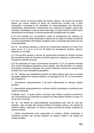 § 7o Se o titular do serviço público de limpeza urbana e de manejo de resíduos
sólidos, por acordo setorial ou termo de compromisso firmado com o setor
empresarial, encarregar-se de atividades de responsabilidade dos fabricantes,
importadores, distribuidores e comerciantes nos sistemas de logística reversa dos
produtos e embalagens a que se refere este artigo, as ações do poder público serão
devidamente remuneradas, na forma previamente acordada entre as partes.
§ 8o Com exceção dos consumidores, todos os participantes dos sistemas de
logística reversa manterão atualizadas e disponíveis ao órgão municipal competente
e a outras autoridades informações completas sobre a realização das ações sob sua
responsabilidade.
Art. 34. Os acordos setoriais ou termos de compromisso referidos no inciso IV do
caput do art. 31 e no § 1o do art. 33 podem ter abrangência nacional, regional,
estadual ou municipal.
§ 1o Os acordos setoriais e termos de compromisso firmados em âmbito nacional
têm prevalência sobre os firmados em âmbito regional ou estadual, e estes sobre os
firmados em âmbito municipal.
§ 2o Na aplicação de regras concorrentes consoante o § 1o, os acordos firmados
com menor abrangência geográfica podem ampliar, mas não abrandar, as medidas
de proteção ambiental constantes nos acordos setoriais e termos de compromisso
firmados com maior abrangência geográfica.
Art. 35. Sempre que estabelecido sistema de coleta seletiva pelo plano municipal
de gestão integrada de resíduos sólidos e na aplicação do art. 33, os consumidores
são obrigados a:
I - acondicionar adequadamente e de forma diferenciada os resíduos sólidos
gerados;
II - disponibilizar adequadamente os resíduos sólidos reutilizáveis e recicláveis para
coleta ou devolução.
Parágrafo único. O poder público municipal pode instituir incentivos econômicos
aos consumidores que participam do sistema de coleta seletiva referido no caput, na
forma de lei municipal.
Art. 36. No âmbito da responsabilidade compartilhada pelo ciclo de vida dos
produtos, cabe ao titular dos serviços públicos de limpeza urbana e de manejo de
resíduos sólidos, observado, se houver o plano municipal de gestão integrada de
resíduos sólidos:
I - adotar procedimentos para reaproveitar os resíduos sólidos reutilizáveis e
recicláveis oriundos dos serviços públicos de limpeza urbana e de manejo de
resíduos sólidos;

121

 