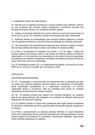 II - estabelecer sistema de coleta seletiva;
III - articular com os agentes econômicos e sociais medidas para viabilizar o retorno
ao ciclo produtivo dos resíduos sólidos reutilizáveis e recicláveis oriundos dos
serviços de limpeza urbana e de manejo de resíduos sólidos;
IV - realizar as atividades definidas por acordo setorial ou termo de compromisso na
forma do § 7o do art. 33, mediante a devida remuneração pelo setor empresarial;
V - implantar sistema de compostagem para resíduos sólidos orgânicos e articular
com os agentes econômicos e sociais formas de utilização do composto produzido;
VI - dar disposição final ambientalmente adequada aos resíduos e rejeitos oriundos
dos serviços públicos de limpeza urbana e de manejo de resíduos sólidos.
§ 1o Para o cumprimento do disposto nos incisos I a IV do caput, o titular dos
serviços públicos de limpeza urbana e de manejo de resíduos sólidos priorizará a
organização e o funcionamento de cooperativas ou de outras formas de associação
de catadores de materiais reutilizáveis e recicláveis formadas por pessoas físicas de
baixa renda, bem como sua contratação.
§ 2o A contratação prevista no § 1o é dispensável de licitação, nos termos do inciso
XXVII do art. 24 da Lei no 8.666, de 21 de junho de 1993.

CAPÍTULO IV
DOS RESÍDUOS PERIGOSOS
Art. 37. A instalação e o funcionamento de empreendimento ou atividade que gere
ou opere com resíduos perigosos somente podem ser autorizados ou licenciados
pelas autoridades competentes se o responsável comprovar, no mínimo,
capacidade técnica e econômica, além de condições para prover os cuidados
necessários ao gerenciamento desses resíduos.
Art. 38. As pessoas jurídicas que operam com resíduos perigosos, em qualquer
fase do seu gerenciamento, são obrigadas a se cadastrar no Cadastro Nacional de
Operadores de Resíduos Perigosos.
§ 1o O cadastro previsto no caput será coordenado pelo órgão federal competente
do Sisnama e implantado de forma conjunta pelas autoridades federais, estaduais e
municipais.
§ 2o Para o cadastramento, as pessoas jurídicas referidas no caput necessitam
contar com responsável técnico pelo gerenciamento dos resíduos perigosos, de seu
próprio quadro de funcionários ou contratado, devidamente habilitado, cujos dados
serão mantidos atualizados no cadastro.

122

 
