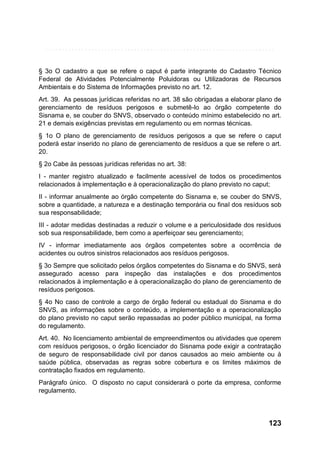 § 3o O cadastro a que se refere o caput é parte integrante do Cadastro Técnico
Federal de Atividades Potencialmente Poluidoras ou Utilizadoras de Recursos
Ambientais e do Sistema de Informações previsto no art. 12.
Art. 39. As pessoas jurídicas referidas no art. 38 são obrigadas a elaborar plano de
gerenciamento de resíduos perigosos e submetê-lo ao órgão competente do
Sisnama e, se couber do SNVS, observado o conteúdo mínimo estabelecido no art.
21 e demais exigências previstas em regulamento ou em normas técnicas.
§ 1o O plano de gerenciamento de resíduos perigosos a que se refere o caput
poderá estar inserido no plano de gerenciamento de resíduos a que se refere o art.
20.
§ 2o Cabe às pessoas jurídicas referidas no art. 38:
I - manter registro atualizado e facilmente acessível de todos os procedimentos
relacionados à implementação e à operacionalização do plano previsto no caput;
II - informar anualmente ao órgão competente do Sisnama e, se couber do SNVS,
sobre a quantidade, a natureza e a destinação temporária ou final dos resíduos sob
sua responsabilidade;
III - adotar medidas destinadas a reduzir o volume e a periculosidade dos resíduos
sob sua responsabilidade, bem como a aperfeiçoar seu gerenciamento;
IV - informar imediatamente aos órgãos competentes sobre a ocorrência de
acidentes ou outros sinistros relacionados aos resíduos perigosos.
§ 3o Sempre que solicitado pelos órgãos competentes do Sisnama e do SNVS, será
assegurado acesso para inspeção das instalações e dos procedimentos
relacionados à implementação e à operacionalização do plano de gerenciamento de
resíduos perigosos.
§ 4o No caso de controle a cargo de órgão federal ou estadual do Sisnama e do
SNVS, as informações sobre o conteúdo, a implementação e a operacionalização
do plano previsto no caput serão repassadas ao poder público municipal, na forma
do regulamento.
Art. 40. No licenciamento ambiental de empreendimentos ou atividades que operem
com resíduos perigosos, o órgão licenciador do Sisnama pode exigir a contratação
de seguro de responsabilidade civil por danos causados ao meio ambiente ou à
saúde pública, observadas as regras sobre cobertura e os limites máximos de
contratação fixados em regulamento.
Parágrafo único. O disposto no caput considerará o porte da empresa, conforme
regulamento.

123

 
