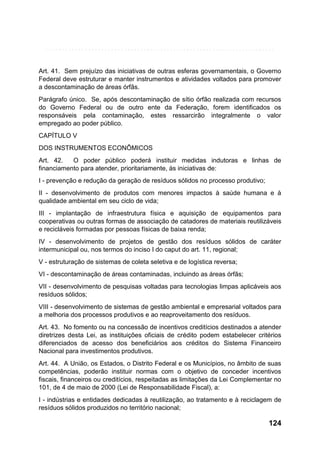 Art. 41. Sem prejuízo das iniciativas de outras esferas governamentais, o Governo
Federal deve estruturar e manter instrumentos e atividades voltados para promover
a descontaminação de áreas órfãs.
Parágrafo único. Se, após descontaminação de sítio órfão realizada com recursos
do Governo Federal ou de outro ente da Federação, forem identificados os
responsáveis pela contaminação, estes ressarcirão integralmente o valor
empregado ao poder público.
CAPÍTULO V
DOS INSTRUMENTOS ECONÔMICOS
Art. 42.
O poder público poderá instituir medidas indutoras e linhas de
financiamento para atender, prioritariamente, às iniciativas de:
I - prevenção e redução da geração de resíduos sólidos no processo produtivo;
II - desenvolvimento de produtos com menores impactos à saúde humana e à
qualidade ambiental em seu ciclo de vida;
III - implantação de infraestrutura física e aquisição de equipamentos para
cooperativas ou outras formas de associação de catadores de materiais reutilizáveis
e recicláveis formadas por pessoas físicas de baixa renda;
IV - desenvolvimento de projetos de gestão dos resíduos sólidos de caráter
intermunicipal ou, nos termos do inciso I do caput do art. 11, regional;
V - estruturação de sistemas de coleta seletiva e de logística reversa;
VI - descontaminação de áreas contaminadas, incluindo as áreas órfãs;
VII - desenvolvimento de pesquisas voltadas para tecnologias limpas aplicáveis aos
resíduos sólidos;
VIII - desenvolvimento de sistemas de gestão ambiental e empresarial voltados para
a melhoria dos processos produtivos e ao reaproveitamento dos resíduos.
Art. 43. No fomento ou na concessão de incentivos creditícios destinados a atender
diretrizes desta Lei, as instituições oficiais de crédito podem estabelecer critérios
diferenciados de acesso dos beneficiários aos créditos do Sistema Financeiro
Nacional para investimentos produtivos.
Art. 44. A União, os Estados, o Distrito Federal e os Municípios, no âmbito de suas
competências, poderão instituir normas com o objetivo de conceder incentivos
fiscais, financeiros ou creditícios, respeitadas as limitações da Lei Complementar no
101, de 4 de maio de 2000 (Lei de Responsabilidade Fiscal), a:
I - indústrias e entidades dedicadas à reutilização, ao tratamento e à reciclagem de
resíduos sólidos produzidos no território nacional;

124

 