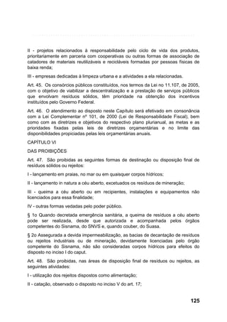 II - projetos relacionados à responsabilidade pelo ciclo de vida dos produtos,
prioritariamente em parceria com cooperativas ou outras formas de associação de
catadores de materiais reutilizáveis e recicláveis formadas por pessoas físicas de
baixa renda;
III - empresas dedicadas à limpeza urbana e a atividades a ela relacionadas.
Art. 45. Os consórcios públicos constituídos, nos termos da Lei no 11.107, de 2005,
com o objetivo de viabilizar a descentralização e a prestação de serviços públicos
que envolvam resíduos sólidos, têm prioridade na obtenção dos incentivos
instituídos pelo Governo Federal.
Art. 46. O atendimento ao disposto neste Capítulo será efetivado em consonância
com a Lei Complementar nº 101, de 2000 (Lei de Responsabilidade Fiscal), bem
como com as diretrizes e objetivos do respectivo plano plurianual, as metas e as
prioridades fixadas pelas leis de diretrizes orçamentárias e no limite das
disponibilidades propiciadas pelas leis orçamentárias anuais.
CAPÍTULO VI
DAS PROIBIÇÕES
Art. 47. São proibidas as seguintes formas de destinação ou disposição final de
resíduos sólidos ou rejeitos:
I - lançamento em praias, no mar ou em quaisquer corpos hídricos;
II - lançamento in natura a céu aberto, excetuados os resíduos de mineração;
III - queima a céu aberto ou em recipientes, instalações e equipamentos não
licenciados para essa finalidade;
IV - outras formas vedadas pelo poder público.
§ 1o Quando decretada emergência sanitária, a queima de resíduos a céu aberto
pode ser realizada, desde que autorizada e acompanhada pelos órgãos
competentes do Sisnama, do SNVS e, quando couber, do Suasa.
§ 2o Assegurada a devida impermeabilização, as bacias de decantação de resíduos
ou rejeitos industriais ou de mineração, devidamente licenciadas pelo órgão
competente do Sisnama, não são consideradas corpos hídricos para efeitos do
disposto no inciso I do caput.
Art. 48. São proibidas, nas áreas de disposição final de resíduos ou rejeitos, as
seguintes atividades:
I - utilização dos rejeitos dispostos como alimentação;
II - catação, observado o disposto no inciso V do art. 17;

125

 