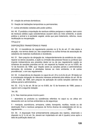 III - criação de animais domésticos;
IV - fixação de habitações temporárias ou permanentes;
V - outras atividades vedadas pelo poder público.
Art. 49. É proibida a importação de resíduos sólidos perigosos e rejeitos, bem como
de resíduos sólidos cujas características causem dano ao meio ambiente, à saúde
pública e animal e à sanidade vegetal, ainda que para tratamento, reforma, reuso
reutilização ou recuperação.
TÍTULO IV
DISPOSIÇÕES TRANSITÓRIAS E FINAIS
Art. 50. A inexistência do regulamento previsto no § 3o do art. 21 não obsta a
atuação, nos termos desta Lei, das cooperativas ou outras formas de associação de
catadores de materiais reutilizáveis e recicláveis.
Art. 51. Sem prejuízo da obrigação de, independentemente da existência de culpa,
reparar os danos causados, a ação ou omissão das pessoas físicas ou jurídicas que
importe inobservância aos preceitos desta Lei ou de seu regulamento sujeita os
infratores às sanções previstas em lei, em especial às fixadas na Lei no 9.605, de
12 de fevereiro de 1998, que “dispõe sobre as sanções penais e administrativas
derivadas de condutas e atividades lesivas ao meio ambiente, e dá outras
providências”, e em seu regulamento.
Art. 52. A observância do disposto no caput do art. 23 e no § 2o do art. 39 desta Lei
é considerada obrigação de relevante interesse ambiental para efeitos do art. 68 da
Lei nº 9.605, de 1998, sem prejuízo da aplicação de outras sanções cabíveis nas
esferas penal e administrativa.
Art. 53. O § 1o do art. 56 da Lei no 9.605, de 12 de fevereiro de 1998, passa a
vigorar com a seguinte redação:
“Art. 56.
§ 1o Nas mesmas penas incorre quem:
I - abandona os produtos ou substâncias referidos no caput ou os utiliza em
desacordo com as normas ambientais ou de segurança;
II - manipula, acondiciona, armazena, coleta, transporta, reutiliza, recicla ou dá
destinação final a resíduos perigosos de forma diversa da estabelecida em lei ou
regulamento......................................................................................” (NR)
Art. 54. A disposição final ambientalmente adequada dos rejeitos, observado o
disposto no § 1o do art. 9o, deverá ser implantada em até 4 (quatro) anos após a
data de publicação desta Lei.

126

 