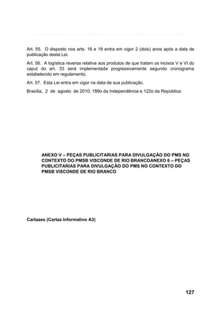 Art. 55. O disposto nos arts. 16 e 18 entra em vigor 2 (dois) anos após a data de
publicação desta Lei.
Art. 56. A logística reversa relativa aos produtos de que tratam os incisos V e VI do
caput do art. 33 será implementada progressivamente segundo cronograma
estabelecido em regulamento.
Art. 57. Esta Lei entra em vigor na data de sua publicação.
Brasília, 2 de agosto de 2010; 189o da Independência e 122o da República.

ANEXO V – PEÇAS PUBLICITARIAS PARA DIVULGAÇÃO DO PMS NO
CONTEXTO DO PMSB VISCONDE DE RIO BRANCOANEXO 6 – PEÇAS
PUBLICITARIAS PARA DIVULGAÇÃO DO PMS NO CONTEXTO DO
PMSB VISCONDE DE RIO BRANCO

Cartazes (Cartaz Informativo A3)

127

 