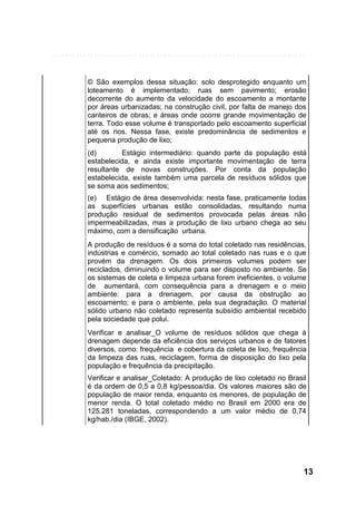 © São exemplos dessa situação: solo desprotegido enquanto um
loteamento é implementado; ruas sem pavimento; erosão
decorrente do aumento da velocidade do escoamento a montante
por áreas urbanizadas; na construção civil, por falta de manejo dos
canteiros de obras; e áreas onde ocorre grande movimentação de
terra. Todo esse volume é transportado pelo escoamento superficial
até os rios. Nessa fase, existe predominância de sedimentos e
pequena produção de lixo;
(d)
Estágio intermediário: quando parte da população está
estabelecida, e ainda existe importante movimentação de terra
resultante de novas construções. Por conta da população
estabelecida, existe também uma parcela de resíduos sólidos que
se soma aos sedimentos;
(e) Estágio de área desenvolvida: nesta fase, praticamente todas
as superfícies urbanas estão consolidadas, resultando numa
produção residual de sedimentos provocada pelas áreas não
impermeabilizadas, mas a produção de lixo urbano chega ao seu
máximo, com a densificação urbana.
A produção de resíduos é a soma do total coletado nas residências,
indústrias e comércio, somado ao total coletado nas ruas e o que
provém da drenagem. Os dois primeiros volumes podem ser
reciclados, diminuindo o volume para ser disposto no ambiente. Se
os sistemas de coleta e limpeza urbana forem ineficientes, o volume
de aumentará, com consequência para a drenagem e o meio
ambiente: para a drenagem, por causa da obstrução ao
escoamento; e para o ambiente, pela sua degradação. O material
sólido urbano não coletado representa subsídio ambiental recebido
pela sociedade que polui.
Verificar e analisar_O volume de resíduos sólidos que chega à
drenagem depende da eficiência dos serviços urbanos e de fatores
diversos, como: frequência e cobertura da coleta de lixo, frequência
da limpeza das ruas, reciclagem, forma de disposição do lixo pela
população e frequência da precipitação.
Verificar e analisar_Coletado: A produção de lixo coletado no Brasil
é da ordem de 0,5 a 0,8 kg/pessoa/dia. Os valores maiores são de
população de maior renda, enquanto os menores, de população de
menor renda. O total coletado médio no Brasil em 2000 era de
125.281 toneladas, correspondendo a um valor médio de 0,74
kg/hab./dia (IBGE, 2002).

13

 