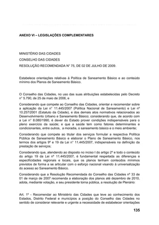 ANEXO VI – LEGISLAÇÕES COMPLEMENTARES

MINISTÉRIO DAS CIDADES
CONSELHO DAS CIDADES
RESOLUÇÃO RECOMENDADA N° 75, DE 02 DE JULHO DE 2009.

Estabelece orientações relativas à Política de Saneamento Básico e ao conteúdo
mínimo dos Planos de Saneamento Básico.

O Conselho das Cidades, no uso das suas atribuições estabelecidas pelo Decreto
n° 5.790, de 25 de maio de 2006, e
Considerando que compete ao Conselho das Cidades, orientar e recomendar sobre
a aplicação da Lei n° 11.445/2007 (Política Nacional de Saneamento) e Lei nº
10.257/2001 (Estatuto da Cidade), e dos demais atos normativos relacionados ao
Desenvolvimento Urbano e Saneamento Básico; considerando que, de acordo com
a Lei n° 8.080/1990, é dever do Estado prover condições indispensáveis para o
pleno exercício da saúde; e que a saúde tem como fatores determinantes e
condicionantes, entre outros, a moradia, o saneamento básico e o meio ambiente;
Considerando que compete ao titular dos serviços formular a respectiva Política
Pública de Saneamento Básico e elaborar o Plano de Saneamento Básico, nos
termos dos artigos 9º e 19 da Lei n° 11.445/2007, indispensáveis na definição da
prestação de serviços;
Considerando que, atendendo ao disposto no inciso I do artigo 2º e todo o conteúdo
do artigo 19 da Lei nº 11.445/2007, é fundamental respeitada as diferenças e
especificidades regionais e locais, que os planos tenham conteúdos mínimos
previstos de forma a se articular com o esforço nacional visando à universalização
do acesso ao Saneamento Básico.
Considerando que a Resolução Recomendada do Conselho das Cidades nº 33 de
01 de março de 2007 recomenda a elaboração dos planos até dezembro de 2010,
adota, mediante votação, e seu presidente torna pública, a resolução de Plenário:

Art. 1º - Recomendar ao Ministério das Cidades que leve ao conhecimento dos
Estados, Distrito Federal e municípios a posição do Conselho das Cidades no
sentido de considerar relevante e urgente a necessidade de estabelecer orientações

135

 