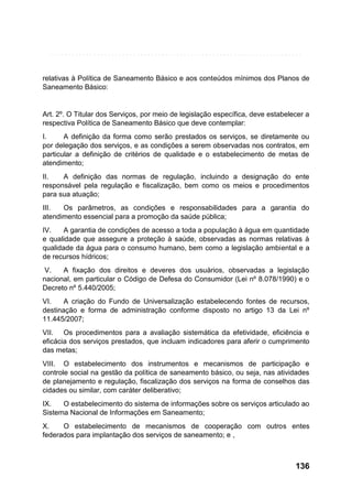 relativas à Política de Saneamento Básico e aos conteúdos mínimos dos Planos de
Saneamento Básico:

Art. 2º. O Titular dos Serviços, por meio de legislação específica, deve estabelecer a
respectiva Política de Saneamento Básico que deve contemplar:
I.
A definição da forma como serão prestados os serviços, se diretamente ou
por delegação dos serviços, e as condições a serem observadas nos contratos, em
particular a definição de critérios de qualidade e o estabelecimento de metas de
atendimento;
II.
A definição das normas de regulação, incluindo a designação do ente
responsável pela regulação e fiscalização, bem como os meios e procedimentos
para sua atuação;
III.
Os parâmetros, as condições e responsabilidades para a garantia do
atendimento essencial para a promoção da saúde pública;
IV.
A garantia de condições de acesso a toda a população à água em quantidade
e qualidade que assegure a proteção à saúde, observadas as normas relativas à
qualidade da água para o consumo humano, bem como a legislação ambiental e a
de recursos hídricos;
V.
A fixação dos direitos e deveres dos usuários, observadas a legislação
nacional, em particular o Código de Defesa do Consumidor (Lei nº 8.078/1990) e o
Decreto nº 5.440/2005;
VI.
A criação do Fundo de Universalização estabelecendo fontes de recursos,
destinação e forma de administração conforme disposto no artigo 13 da Lei nº
11.445/2007;
VII. Os procedimentos para a avaliação sistemática da efetividade, eficiência e
eficácia dos serviços prestados, que incluam indicadores para aferir o cumprimento
das metas;
VIII. O estabelecimento dos instrumentos e mecanismos de participação e
controle social na gestão da política de saneamento básico, ou seja, nas atividades
de planejamento e regulação, fiscalização dos serviços na forma de conselhos das
cidades ou similar, com caráter deliberativo;
IX.
O estabelecimento do sistema de informações sobre os serviços articulado ao
Sistema Nacional de Informações em Saneamento;
X.
O estabelecimento de mecanismos de cooperação com outros entes
federados para implantação dos serviços de saneamento; e ,

136

 