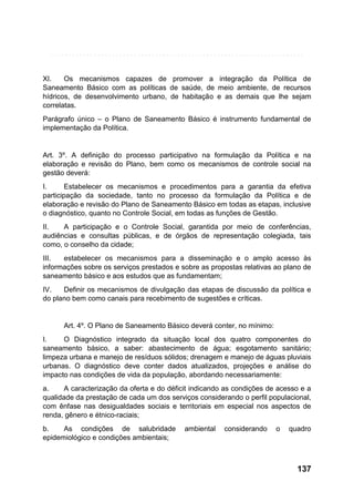 XI.
Os mecanismos capazes de promover a integração da Política de
Saneamento Básico com as políticas de saúde, de meio ambiente, de recursos
hídricos, de desenvolvimento urbano, de habitação e as demais que lhe sejam
correlatas.
Parágrafo único – o Plano de Saneamento Básico é instrumento fundamental de
implementação da Política.

Art. 3º. A definição do processo participativo na formulação da Política e na
elaboração e revisão do Plano, bem como os mecanismos de controle social na
gestão deverá:
I.
Estabelecer os mecanismos e procedimentos para a garantia da efetiva
participação da sociedade, tanto no processo da formulação da Política e de
elaboração e revisão do Plano de Saneamento Básico em todas as etapas, inclusive
o diagnóstico, quanto no Controle Social, em todas as funções de Gestão.
II.
A participação e o Controle Social, garantida por meio de conferências,
audiências e consultas públicas, e de órgãos de representação colegiada, tais
como, o conselho da cidade;
III.
estabelecer os mecanismos para a disseminação e o amplo acesso às
informações sobre os serviços prestados e sobre as propostas relativas ao plano de
saneamento básico e aos estudos que as fundamentam;
IV.
Definir os mecanismos de divulgação das etapas de discussão da política e
do plano bem como canais para recebimento de sugestões e críticas.

Art. 4º. O Plano de Saneamento Básico deverá conter, no mínimo:
I.
O Diagnóstico integrado da situação local dos quatro componentes do
saneamento básico, a saber: abastecimento de água; esgotamento sanitário;
limpeza urbana e manejo de resíduos sólidos; drenagem e manejo de águas pluviais
urbanas. O diagnóstico deve conter dados atualizados, projeções e análise do
impacto nas condições de vida da população, abordando necessariamente:
a.
A caracterização da oferta e do déficit indicando as condições de acesso e a
qualidade da prestação de cada um dos serviços considerando o perfil populacional,
com ênfase nas desigualdades sociais e territoriais em especial nos aspectos de
renda, gênero e étnico-raciais;
b.
As condições de salubridade
epidemiológico e condições ambientais;

ambiental

considerando

o

quadro

137

 
