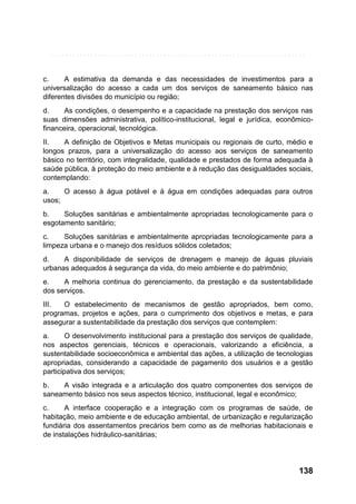 c.
A estimativa da demanda e das necessidades de investimentos para a
universalização do acesso a cada um dos serviços de saneamento básico nas
diferentes divisões do município ou região;
d.
As condições, o desempenho e a capacidade na prestação dos serviços nas
suas dimensões administrativa, político-institucional, legal e jurídica, econômicofinanceira, operacional, tecnológica.
II.
A definição de Objetivos e Metas municipais ou regionais de curto, médio e
longos prazos, para a universalização do acesso aos serviços de saneamento
básico no território, com integralidade, qualidade e prestados de forma adequada à
saúde pública, à proteção do meio ambiente e à redução das desigualdades sociais,
contemplando:
a.
O acesso à água potável e à água em condições adequadas para outros
usos;
b.
Soluções sanitárias e ambientalmente apropriadas tecnologicamente para o
esgotamento sanitário;
c.
Soluções sanitárias e ambientalmente apropriadas tecnologicamente para a
limpeza urbana e o manejo dos resíduos sólidos coletados;
d.
A disponibilidade de serviços de drenagem e manejo de águas pluviais
urbanas adequados à segurança da vida, do meio ambiente e do patrimônio;
e.
A melhoria continua do gerenciamento, da prestação e da sustentabilidade
dos serviços.
III.
O estabelecimento de mecanismos de gestão apropriados, bem como,
programas, projetos e ações, para o cumprimento dos objetivos e metas, e para
assegurar a sustentabilidade da prestação dos serviços que contemplem:
a.
O desenvolvimento institucional para a prestação dos serviços de qualidade,
nos aspectos gerenciais, técnicos e operacionais, valorizando a eficiência, a
sustentabilidade socioeconômica e ambiental das ações, a utilização de tecnologias
apropriadas, considerando a capacidade de pagamento dos usuários e a gestão
participativa dos serviços;
b.
A visão integrada e a articulação dos quatro componentes dos serviços de
saneamento básico nos seus aspectos técnico, institucional, legal e econômico;
c.
A interface cooperação e a integração com os programas de saúde, de
habitação, meio ambiente e de educação ambiental, de urbanização e regularização
fundiária dos assentamentos precários bem como as de melhorias habitacionais e
de instalações hidráulico-sanitárias;

138

 