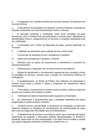 d.
A integração com a gestão eficiente dos recursos naturais, em particular dos
recursos hídricos;
e.
O atendimento da população rural dispersa, inclusive mediante a utilização de
soluções compatíveis com suas características sociais e culturais;
f.
A educação ambiental e mobilização social como estratégia de ação
permanente, para o fortalecimento da participação e controle social, respeitados as
peculiaridades locais e, assegurando-se os recursos e condições necessárias para
sua viabilização.
g.
A articulação com o Plano de Segurança da Água, quando implantado no
município;
h.

A definição de parâmetros para a adoção de taxa e tarifa social;

i.

A prevenção de situações de risco, emergência ou desastre.

IV.

Ações para emergências e desastres, contendo:

a.
Diretrizes para os planos de racionamento e atendimento a aumentos de
demanda temporária;
b.

Diretrizes para a integração com os planos locais de contingência;

c.
Regras de atendimento e funcionamento operacional para situações críticas
na prestação de serviços, inclusive para a adoção de mecanismos tarifários de
contingência;
V.
O estabelecimento, no âmbito da Política, das instâncias de participação e
controle social sobre a política e ações e programas de saneamento básico
contemplando:
a.
A formulação, monitoramento e controle social da política, ações e programas
através dos conselhos das cidades ou similar;
b.

A definição da instância responsável pela regulação ou fiscalização.

VI.
Os mecanismos e procedimentos para a avaliação sistemática das ações
programadas e revisão do plano, contendo:
a.
Conteúdo mínimo, periodicidade, e mecanismos de divulgação e acesso dos
relatórios contendo os resultados do monitoramento da implementação do plano
bem como da íntegra das informações que os fundamentaram;
b.
O detalhamento do processo de revisão do plano com a previsão das etapas
preliminares de avaliação e discussões públicas descentralizadas no território e
temáticas (sobre cada um dos componentes); e da etapa final de análise e opinião
dos órgãos colegiados instituídos (conferência, conselho, etc.); e

139

 