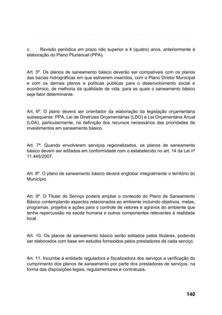 c.
Revisão periódica em prazo não superior a 4 (quatro) anos, anteriormente à
elaboração do Plano Plurianual (PPA).

Art. 5º. Os planos de saneamento básico deverão ser compatíveis com os planos
das bacias hidrográficas em que estiverem inseridos, com o Plano Diretor Municipal
e com os demais planos e políticas públicas para o desenvolvimento social e
econômico, de melhoria da qualidade de vida, para as quais o saneamento básico
seja fator determinante.

Art. 6º. O plano deverá ser orientador da elaboração da legislação orçamentária
subsequente: PPA, Lei de Diretrizes Orçamentárias (LDO) e Lei Orçamentária Anual
(LOA), particularmente, na definição dos recursos necessários das prioridades de
investimentos em saneamento básico.

Art. 7º. Quando envolverem serviços regionalizados, os planos de saneamento
básico devem ser editados em conformidade com o estabelecido no art. 14 da Lei nº
11.445/2007.

Art. 8º. O plano de saneamento básico deverá englobar integralmente o território do
Município.

Art. 9º. O Titular do Serviço poderá ampliar o conteúdo do Plano de Saneamento
Básico contemplando aspectos relacionados ao ambiente incluindo objetivos, metas,
programas, projetos e ações para o controle de vetores e agravos do ambiente que
tenha repercussão na saúde humana e outros componentes relevantes à realidade
local.

Art. 10. Os planos de saneamento básico serão editados pelos titulares, podendo
ser elaborados com base em estudos fornecidos pelos prestadores de cada serviço.

Art. 11. Incumbe à entidade reguladora e fiscalizadora dos serviços a verificação do
cumprimento dos planos de saneamento por parte dos prestadores de serviços, na
forma das disposições legais, regulamentares e contratuais.

140

 
