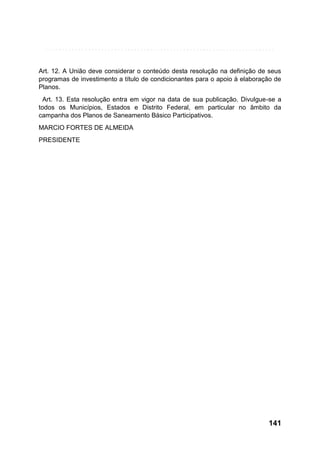 Art. 12. A União deve considerar o conteúdo desta resolução na definição de seus
programas de investimento a título de condicionantes para o apoio à elaboração de
Planos.
Art. 13. Esta resolução entra em vigor na data de sua publicação. Divulgue-se a
todos os Municípios, Estados e Distrito Federal, em particular no âmbito da
campanha dos Planos de Saneamento Básico Participativos.
MARCIO FORTES DE ALMEIDA
PRESIDENTE

141

 