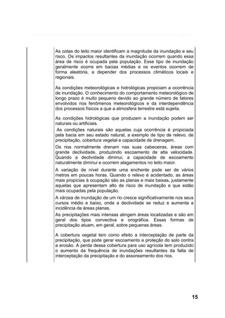 As cotas do leito maior identificam a magnitude da inundação e seu
risco. Os impactos resultantes da inundação ocorrem quando essa
área de risco é ocupada pela população. Esse tipo de inundação
geralmente ocorre em bacias médias e os eventos ocorrem de
forma aleatória, a depender dos processos climáticos locais e
regionais.
As condições meteorológicas e hidrológicas propiciam a ocorrência
de inundação. O conhecimento do comportamento meteorológico de
longo prazo é muito pequeno devido ao grande número de fatores
envolvidos nos fenômenos meteorológicos e da interdependência
dos processos físicos a que a atmosfera terrestre está sujeita.
As condições hidrológicas que produzem a inundação podem ser
naturais ou artificiais.
As condições naturais são aquelas cuja ocorrência é propiciada
pela bacia em seu estado natural, a exemplo de tipo de relevo, de
precipitação, cobertura vegetal e capacidade de drenagem.
Os rios normalmente drenam nas suas cabeceiras, áreas com
grande declividade, produzindo escoamento de alta velocidade.
Quando a declividade diminui, a capacidade de escoamento
naturalmente diminui e ocorrem alagamentos no leito maior.
A variação de nível durante uma enchente pode ser de vários
metros em poucas horas. Quando o relevo é acidentado, as áreas
mais propícias à ocupação são as planas e mais baixas, justamente
aquelas que apresentam alto de risco de inundação e que estão
mais ocupadas pela população.
A várzea de inundação de um rio cresce significativamente nos seus
cursos médio e baixo, onde a declividade se reduz e aumenta a
incidência de áreas planas.
As precipitações mais intensas atingem áreas localizadas e são em
geral dos tipos convectiva e orográfica. Essas formas de
precipitação atuam, em geral, sobre pequenas áreas.
A cobertura vegetal tem como efeito a interceptação de parte da
precipitação, que pode gerar escoamento e proteção do solo contra
a erosão. A perda dessa cobertura para uso agrícola tem produzido
o aumento da frequência de inundações resultantes da falta de
interceptação da precipitação e do assoreamento dos rios.

15

 