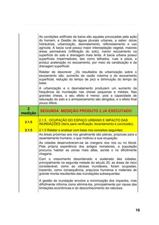 As condições artificiais da bacia são aquelas provocadas pela ação
do homem, a Gestão de águas pluviais urbanas, a saber: obras
hidráulicas, urbanização, desmatamento, reflorestamento e uso
agrícola. A bacia rural possui maior interceptação vegetal, maiores
áreas permeáveis (infiltração do solo), menor escoamento na
superfície do solo e drenagem mais lenta. A bacia urbana possui
superfícies impermeáveis, tais como telhados, ruas e pisos, e
produz aceleração no escoamento, por meio da canalização e da
drenagem superficial.
Relatar de descrever _Os resultados da urbanização sobre o
escoamento são: aumento da vazão máxima e do escoamento
superficial, redução do tempo de pico e diminuição do tempo de
base.
A urbanização e o desmatamento produzem um aumento da
frequência da inundação nas cheias pequenas e médias. Nas
grandes cheias, o seu efeito é menor, pois a capacidade de
saturação do solo e o armazenamento são atingidos, e o efeito final
pouco difere.

2
medição

SEGUNDA MEDIÇÃO PRODUTO 2 JÁ EXECUTADO

2.1.5

2.1.5. OCUPAÇÃO DO ESPAÇO URBANO E IMPACTO DAS
INUNDAÇÕES (itens para verificação, levantamento e conclusão).

2.1.5

2.1.5 Relatar e analisar com base nos conceitos seguintes:
As áreas próximas aos rios geralmente são planas, propícias para o
assentamento humano, o que motivou a sua ocupação.
As cidades desenvolveram-se às margens dos rios ou no litoral.
Pela própria experiência dos antigos moradores, a população
procurou habitar as zonas mais altas, aonde o rio dificilmente
chegaria.
Com o crescimento desordenado e acelerado das cidades,
principalmente na segunda metade do século 20, as áreas de risco
considerável, como as várzeas inundáveis, foram ocupadas,
trazendo, como consequência, prejuízos humanos e materiais de
grande monta resultantes das inundações subsequentes.
A gestão de inundação envolve a minimização dos impactos, mas
dificilmente informa como eliminá-los, principalmente por causa das
limitações econômicas e do desconhecimento da natureza.

16

 