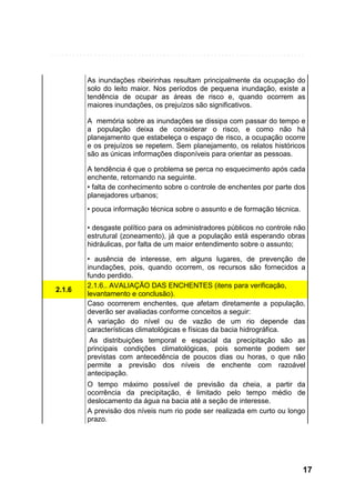 As inundações ribeirinhas resultam principalmente da ocupação do
solo do leito maior. Nos períodos de pequena inundação, existe a
tendência de ocupar as áreas de risco e, quando ocorrem as
maiores inundações, os prejuízos são significativos.
A memória sobre as inundações se dissipa com passar do tempo e
a população deixa de considerar o risco, e como não há
planejamento que estabeleça o espaço de risco, a ocupação ocorre
e os prejuízos se repetem. Sem planejamento, os relatos históricos
são as únicas informações disponíveis para orientar as pessoas.
A tendência é que o problema se perca no esquecimento após cada
enchente, retornando na seguinte.
• falta de conhecimento sobre o controle de enchentes por parte dos
planejadores urbanos;
• pouca informação técnica sobre o assunto e de formação técnica.
• desgaste político para os administradores públicos no controle não
estrutural (zoneamento), já que a população está esperando obras
hidráulicas, por falta de um maior entendimento sobre o assunto;

2.1.6

• ausência de interesse, em alguns lugares, de prevenção de
inundações, pois, quando ocorrem, os recursos são fornecidos a
fundo perdido.
2.1.6.. AVALIAÇÃO DAS ENCHENTES (itens para verificação,
levantamento e conclusão).
Caso ocorrerem enchentes, que afetam diretamente a população,
deverão ser avaliadas conforme conceitos a seguir:
A variação do nível ou de vazão de um rio depende das
características climatológicas e físicas da bacia hidrográfica.
As distribuições temporal e espacial da precipitação são as
principais condições climatológicas, pois somente podem ser
previstas com antecedência de poucos dias ou horas, o que não
permite a previsão dos níveis de enchente com razoável
antecipação.
O tempo máximo possível de previsão da cheia, a partir da
ocorrência da precipitação, é limitado pelo tempo médio de
deslocamento da água na bacia até a seção de interesse.
A previsão dos níveis num rio pode ser realizada em curto ou longo
prazo.

17

 