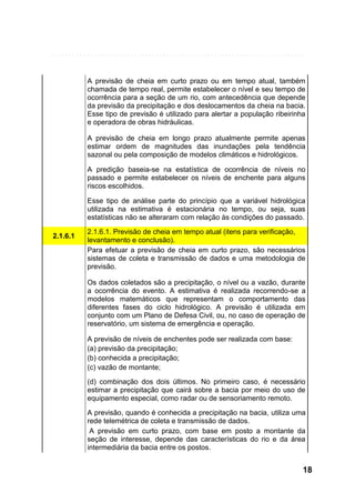 A previsão de cheia em curto prazo ou em tempo atual, também
chamada de tempo real, permite estabelecer o nível e seu tempo de
ocorrência para a seção de um rio, com antecedência que depende
da previsão da precipitação e dos deslocamentos da cheia na bacia.
Esse tipo de previsão é utilizado para alertar a população ribeirinha
e operadora de obras hidráulicas.
A previsão de cheia em longo prazo atualmente permite apenas
estimar ordem de magnitudes das inundações pela tendência
sazonal ou pela composição de modelos climáticos e hidrológicos.
A predição baseia-se na estatística de ocorrência de níveis no
passado e permite estabelecer os níveis de enchente para alguns
riscos escolhidos.
Esse tipo de análise parte do princípio que a variável hidrológica
utilizada na estimativa é estacionária no tempo, ou seja, suas
estatísticas não se alteraram com relação às condições do passado.
2.1.6.1

2.1.6.1. Previsão de cheia em tempo atual (itens para verificação,
levantamento e conclusão).
Para efetuar a previsão de cheia em curto prazo, são necessários
sistemas de coleta e transmissão de dados e uma metodologia de
previsão.
Os dados coletados são a precipitação, o nível ou a vazão, durante
a ocorrência do evento. A estimativa é realizada recorrendo-se a
modelos matemáticos que representam o comportamento das
diferentes fases do ciclo hidrológico. A previsão é utilizada em
conjunto com um Plano de Defesa Civil, ou, no caso de operação de
reservatório, um sistema de emergência e operação.
A previsão de níveis de enchentes pode ser realizada com base:
(a) previsão da precipitação;
(b) conhecida a precipitação;
(c) vazão de montante;
(d) combinação dos dois últimos. No primeiro caso, é necessário
estimar a precipitação que cairá sobre a bacia por meio do uso de
equipamento especial, como radar ou de sensoriamento remoto.
A previsão, quando é conhecida a precipitação na bacia, utiliza uma
rede telemétrica de coleta e transmissão de dados.
A previsão em curto prazo, com base em posto a montante da
seção de interesse, depende das características do rio e da área
intermediária da bacia entre os postos.

18

 