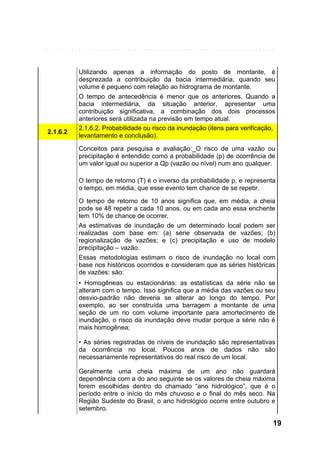 2.1.6.2

Utilizando apenas a informação do posto de montante, é
desprezada a contribuição da bacia intermediária, quando seu
volume é pequeno com relação ao hidrograma de montante.
O tempo de antecedência é menor que os anteriores. Quando a
bacia intermediária, da situação anterior, apresentar uma
contribuição significativa, a combinação dos dois processos
anteriores será utilizada na previsão em tempo atual.
2.1.6.2. Probabilidade ou risco da inundação (itens para verificação,
levantamento e conclusão).
Conceitos para pesquisa e avaliação:_O risco de uma vazão ou
precipitação é entendido como a probabilidade (p) de ocorrência de
um valor igual ou superior a Qp (vazão ou nível) num ano qualquer.
O tempo de retorno (T) é o inverso da probabilidade p, e representa
o tempo, em média, que esse evento tem chance de se repetir.
O tempo de retorno de 10 anos significa que, em média, a cheia
pode se 48 repetir a cada 10 anos, ou em cada ano essa enchente
tem 10% de chance de ocorrer.
As estimativas de inundação de um determinado local podem ser
realizadas com base em: (a) série observada de vazões; (b)
regionalização de vazões; e (c) precipitação e uso de modelo
precipitação – vazão.
Essas metodologias estimam o risco de inundação no local com
base nos históricos ocorridos e consideram que as séries históricas
de vazões: são:
• Homogêneas ou estacionárias: as estatísticas da série não se
alteram com o tempo. Isso significa que a média das vazões ou seu
desvio-padrão não deveria se alterar ao longo do tempo. Por
exemplo, ao ser construída uma barragem a montante de uma
seção de um rio com volume importante para amortecimento de
inundação, o risco da inundação deve mudar porque a série não é
mais homogênea;
• As séries registradas de níveis de inundação são representativas
da ocorrência no local. Poucos anos de dados não são
necessariamente representativos do real risco de um local.
Geralmente uma cheia máxima de um ano não guardará
dependência com a do ano seguinte se os valores de cheia máxima
forem escolhidas dentro do chamado “ano hidrológico”, que é o
período entre o início do mês chuvoso e o final do mês seco. Na
Região Sudeste do Brasil, o ano hidrológico ocorre entre outubro e
setembro.

19

 
