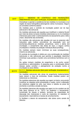 2.1.7

2.1.7.
MEDIDAS DE CONTROLE DAS INUNDAÇÕES
RIBEIRINHAS (itens para verificação, levantamento e conclusão).
Conceituar e apontar a existência de tais medidas no município e na
região de bacia hidrográfica.(abrangendo vários municípios). Seguir
os conceitos conforme abaixo:
As medidas para o controle da inundação podem ser do tipo
estrutural e não estrutural.
As medidas estruturais são aquelas que modificam o sistema fluvial
por meio de obras na bacia (medidas extensivas) ou no rio (medidas
intensivas) para evitar o extravasamento do escoamento para o leito
maior, decorrente das enchentes.
As medidas não estruturais são aquelas em que os prejuízos são
reduzidos pela melhor convivência da população com as
enchentes,utilizando-se medidas preventivas, como o alerta de
inundação, o zoneamento das áreas de risco, o seguro contra
inundações e medidas de proteção individual (flood proofing).
As medidas sempre visam minimizar as suas consequências,
mesmo as estruturais.
O controle da inundação é obtido por uma combinação de medidas
estruturais e não estruturais que permita à população ribeirinha
minimizar suas perdas e manter uma convivência harmônica com o
rio.

2.1.7.1

As ações incluem medidas de engenharia e de cunho social,
econômico e administrativo. A pesquisa para a combinação ótima
dessas ações constitui o planejamento da proteção contra a
inundação ou seus efeitos.
2.1.7.1. Medidas estruturais (itens para verificação, levantamento e
conclusão).
As medidas estruturais são obras de engenharia implementadas
para reduzir o risco de enchentes. Essas medidas podem ser
extensivas ou intensivas.
As medidas extensivas são aquelas que agem na bacia, procurando
modificar as relações entre precipitação e vazão, como a alteração
da cobertura vegetal do solo, que reduz e retarda os picos de
enchente e controla a erosão da bacia.
As medidas intensivas são aquelas que agem no rio e podem ser de
três tipos (Simons et al., 1977): (a) aceleram o escoamento:
construção de diques e polders, aumento da capacidade de
descarga dos rios(canais) e corte de meandros; b) retardam o
escoamento: reservatórios e bacias de amortecimento;
c) facilitam o desvio do escoamento: são obras como canais de
desvios.

20

 