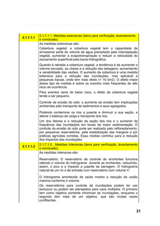 2.1.7.1.1

2.1.7.1.1. Medidas extensivas (itens para verificação, levantamento
e conclusão).
As medidas extensivas são:
Cobertura vegetal: a cobertura vegetal tem a capacidade de
armazenar parte do volume de água precipitado pela interceptação
vegetal, aumentar a evapotranspiração e reduzir a velocidade do
escoamento superficial pela bacia hidrográfica.
Quando é retirada a cobertura vegetal, a tendência é de aumentar o
volume escoado, as cheias e a redução das estiagens, aumentando
a variabilidade das vazões. O aumento da cobertura é uma medida
extensiva para a redução das inundações, mas aplicável a
pequenas bacias, onde tem mais efeito (< 10 km2). O efeito maior
desse tipo de medida é sobre os eventos mais frequentes de alto
risco de ocorrência.
Para eventos raros de baixo risco, o efeito da cobertura vegetal
tende a ser pequeno.
Controle da erosão do solo: o aumento da erosão tem implicações
ambientais pelo transporte de sedimentos e seus agregados.
Podendo contaminar os rios a jusante e diminuir a sua seção, e
alterar o balanço de carga e transporte dos rios.
Um dos fatores é a redução da seção dos rios e o aumento da
frequência das inundações em locais de maior sedimentação. O
controle da erosão do solo pode ser realizado pelo reflorestamento,
por pequenos reservatórios, pela estabilização das margens e por
práticas agrícolas corretas. Essa medida contribui para a redução
dos impactos das inundações.

2.1.7.1.2

2.1.7.1.2. Medidas Intensivas (itens para verificação, levantamento
e conclusão).
As medidas intensivas são:
Reservatório: O reservatório de controle de enchentes funciona
retendo o volume do hidrograma durante as enchentes, reduzindo,
assim, o pico e o impacto a jusante da barragem. O hidrograma
natural de um rio e de entrada num reservatório com volume V.
O hidrograma amortecido de saída mostra a redução da vazão
máxima conforme o volume.
Os reservatórios para controle de inundações podem ter uso
exclusivo ou podem ser planejados para usos múltiplos. O primeiro
tem como objetivo somente minimizar as inundações, enquanto o
segundo tem mais de um objetivo, que são muitas vezes
conflitantes.

21

 