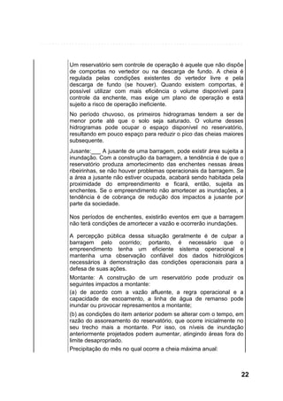 Um reservatório sem controle de operação é aquele que não dispõe
de comportas no vertedor ou na descarga de fundo. A cheia é
regulada pelas condições existentes do vertedor livre e pela
descarga de fundo (se houver). Quando existem comportas, é
possível utilizar com mais eficiência o volume disponível para
controle da enchente, mas exige um plano de operação e está
sujeito a risco de operação ineficiente.
No período chuvoso, os primeiros hidrogramas tendem a ser de
menor porte até que o solo seja saturado. O volume desses
hidrogramas pode ocupar o espaço disponível no reservatório,
resultando em pouco espaço para reduzir o pico das cheias maiores
subsequente.
Jusante:___ A jusante de uma barragem, pode existir área sujeita a
inundação. Com a construção da barragem, a tendência é de que o
reservatório produza amortecimento das enchentes nessas áreas
ribeirinhas, se não houver problemas operacionais da barragem. Se
a área a jusante não estiver ocupada, acabará sendo habitada pela
proximidade do empreendimento e ficará, então, sujeita as
enchentes. Se o empreendimento não amortecer as inundações, a
tendência é de cobrança de redução dos impactos a jusante por
parte da sociedade.
Nos períodos de enchentes, existirão eventos em que a barragem
não terá condições de amortecer a vazão e ocorrerão inundações.
A percepção pública dessa situação geralmente é de culpar a
barragem pelo ocorrido; portanto, é necessário que o
empreendimento tenha um eficiente sistema operacional e
mantenha uma observação confiável dos dados hidrológicos
necessários à demonstração das condições operacionais para a
defesa de suas ações.
Montante: A construção de um reservatório pode produzir os
seguintes impactos a montante:
(a) de acordo com a vazão afluente, a regra operacional e a
capacidade de escoamento, a linha de água de remanso pode
inundar ou provocar represamentos a montante;
(b) as condições do item anterior podem se alterar com o tempo, em
razão do assoreamento do reservatório, que ocorre inicialmente no
seu trecho mais a montante. Por isso, os níveis de inundação
anteriormente projetados podem aumentar, atingindo áreas fora do
limite desapropriado.
Precipitação do mês no qual ocorre a cheia máxima anual:

22

 