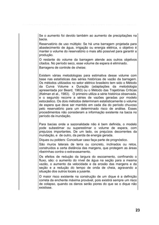 Se o aumento foi devido também ao aumento de precipitações na
bacia.
Reservatório de uso múltiplo: Se há uma barragem projetada para
abastecimento de água, irrigação ou energia elétrica, o objetivo é
manter o volume do reservatório o mais alto possível para garantir a
produção.
O restante do volume da barragem atende aos outros objetivos
citados. No período seco, esse volume de espera é eliminado.
Barragens de controle de cheias:
Existem várias metodologias para estimativa desse volume com
base nas estatísticas das séries históricas de vazão da barragem.
Os métodos utilizados no setor elétrico brasileiro tem sido o Método
da Curva Volume x Duração (adaptações da metodologia
apresentada por Beard, 1963) ou o Método das Trajetórias Críticas
(Kelman et al., 1983). O primeiro utiliza a série histórica observada,
e o segundo recorre a séries de vazões geradas por modelo
estocástico. Os dois métodos determinam estatisticamente o volume
de espera que deve ser mantido em cada dia do período chuvoso
pelo reservatório para um determinado risco de análise. Esses
procedimentos não consideram a informação existente na bacia no
período da inundação.
Para bacias onde a sazonalidade não é bem definida, o modelo
pode subestimar ou superestimar o volume de espera, com
prejuízos importantes. De um lado, os prejuízos decorrentes da
inundação, e de outro, da perda de energia gerada.
Diques ou polders: Conceituar caso faça parte de prognóstico.
São muros laterais de terra ou concreto, inclinados ou retos,
construídos a certa distância das margens, que protegem as áreas
ribeirinhas contra o extravasamento.
Os efeitos de redução da largura do escoamento, confinando o
fluxo, são: o aumento do nível de água na seção para a mesma
vazão, o aumento da velocidade e da erosão das margens e da
seção e a redução do tempo de onda de cheia, agravando a
situação dos outros locais a jusante.
O maior risco existente na construção de um dique é a definição
correta da enchente máxima provável, pois existirá sempre um risco
de colapso, quando os danos serão piores do que se o dique não
existisse.

23

 