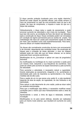 O dique permite proteção localizada para uma região ribeirinha.
Devem-se evitar diques de grandes alturas, pois existe sempre o
risco de rompimento no caso de uma enchente maior do que a de
projeto. No caso de rompimento, o impacto é maior do que se o
dique não existisse.
Hidraulicamente, o dique reduz a seção de escoamento e pode
provocar aumento da velocidade e dos níveis de inundação. Para
que isso não ocorra, as condições de fluxo não devem ser alteradas
após a construção do dique. Essas condições podem ser simuladas
em condição de regime permanente para as vazões de projeto. Tal
metodologia não deve ser usada para escoamento sujeito ao efeito
de maré, pois resultará numa cota superdimensionada. Para tanto,
deve-se utilizar um modelo hidrodinâmico.
Os diques são normalmente construídos de terra com enrocamento
e de concreto, dependendo das condições locais. Na construção de
diques para a proteção de áreas agrícolas, o risco de colapso
adotado pode ser mais alto que em áreas urbanas, se os danos
potenciais forem somente econômicos.
Modificações do rio:_Conceituar e aplicar em caso de prognóstico
favorável.
As modificações na morfologia do rio visam aumentar a vazão para
um mesmo nível, reduzindo a sua frequência de ocorrência. Isso
pode ser obtido pelo aumento da seção transversal ou pelo aumento
da velocidade.
Para aumentar a velocidade, é necessário reduzir a rugosidade,
tirando obstruções ao escoamento, dragando o rio, aumentando a
declividade pelo corte de meandros ou aprofundando o rio. Essas
medidas são de alto custo.
Para a seção de um rio que escoa uma vazão Q, a cota resultante
depende da área da seção, da rugosidade, do raio hidráulico e da
declividade.
Para reduzir a cota decorrente de uma vazão, pode-se atuar sobre
as variáveis mencionadas.
Para que a modificação seja efetiva, é necessário modificar essas
condições para o trecho que atua hidraulicamente sobre a área de
interesse.
Aprofundando o canal, a linha de água é rebaixada, evitando
inundação
Modificações no rio para serem efetivas, deverão ser realizadas
para um trecho muito extenso, que resultará em aumento do custo
final.

24

 