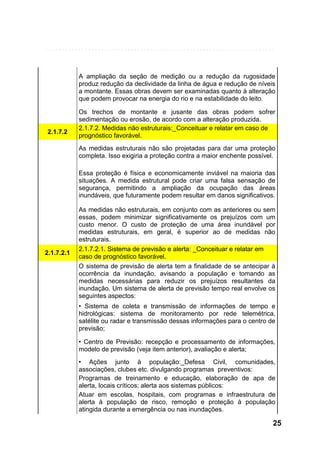 A ampliação da seção de medição ou a redução da rugosidade
produz redução da declividade da linha de água e redução de níveis
a montante. Essas obras devem ser examinadas quanto à alteração
que podem provocar na energia do rio e na estabilidade do leito.

2.1.7.2

Os trechos de montante e jusante das obras podem sofrer
sedimentação ou erosão, de acordo com a alteração produzida.
2.1.7.2. Medidas não estruturais:_Conceituar e relatar em caso de
prognóstico favorável.
As medidas estruturais não são projetadas para dar uma proteção
completa. Isso exigiria a proteção contra a maior enchente possível.
Essa proteção é física e economicamente inviável na maioria das
situações. A medida estrutural pode criar uma falsa sensação de
segurança, permitindo a ampliação da ocupação das áreas
inundáveis, que futuramente podem resultar em danos significativos.

2.1.7.2.1

As medidas não estruturais, em conjunto com as anteriores ou sem
essas, podem minimizar significativamente os prejuízos com um
custo menor. O custo de proteção de uma área inundável por
medidas estruturais, em geral, é superior ao de medidas não
estruturais.
2.1.7.2.1. Sistema de previsão e alerta: _Conceituar e relatar em
caso de prognóstico favorável.
O sistema de previsão de alerta tem a finalidade de se antecipar à
ocorrência da inundação, avisando a população e tomando as
medidas necessárias para reduzir os prejuízos resultantes da
inundação. Um sistema de alerta de previsão tempo real envolve os
seguintes aspectos:
• Sistema de coleta e transmissão de informações de tempo e
hidrológicas: sistema de monitoramento por rede telemétrica,
satélite ou radar e transmissão dessas informações para o centro de
previsão;
• Centro de Previsão: recepção e processamento de informações,
modelo de previsão (veja item anterior), avaliação e alerta;
• Ações junto à população:_Defesa Civil, comunidades,
associações, clubes etc. divulgando programas preventivos:
Programas de treinamento e educação, elaboração de apa de
alerta, locais críticos; alerta aos sistemas públicos:
Atuar em escolas, hospitais, com programas e infraestrutura de
alerta à população de risco, remoção e proteção à população
atingida durante a emergência ou nas inundações.

25

 
