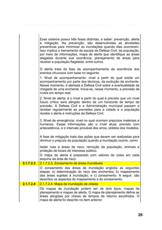 Esse sistema possui três fases distintas, a saber: prevenção, alerta
e mitigação. Na prevenção, são desenvolvidas as atividades
preventivas para minimizar as inundações quando elas ocorrerem.
Isso implica o treinamento da equipe da Defesa Civil, da população,
por meio de informações, mapa de alerta que identifique as áreas
alagadas durante sua ocorrência, planejamento de áreas para
receber a população flagelada, entre outros.
O alerta trata da fase de acompanhamento da ocorrência dos
eventos chuvosos com base no seguinte:
1. Nível de acompanhamento: nível a partir do qual existe um
acompanhamento por parte dos técnicos, da evolução da enchente.
Nesse momento, é alertada a Defesa Civil sobre a eventualidade da
chegada de uma enchente. Inicia-se, nesse momento, a previsão de
níveis em tempo real;
2. Nível de alerta: é o nível a partir do qual é previsto que um nível
futuro crítico será atingido dentro de um horizonte de tempo da
previsão. A Defesa Civil e a Administração municipal passam a
receber regularmente as previsões para a cidade e a população
recebe o alerta e instruções da Defesa Civil;
3. Nível de emergência: nível no qual ocorrem prejuízos materiais e
humanos. Essas informações são o nível atual, previsto com
antecedência, e o intervalo provável dos erros, obtidos dos modelos.
A fase de mitigação trata das ações que devem ser realizadas para
diminuir o prejuízo da população quando a inundação ocorre, como:

2.1.7.2.3

2.1.7.2.4

Isolar ruas e áreas de risco, remoção da população, animais e
proteção de locais de interesse público.
O mapa de alerta é preparado com valores de cotas em cada
esquina da área de risco.
2.1.7.2.3. Zoneamento de áreas inundáveis
O zoneamento das áreas de inundação engloba as seguintes
etapas: a) determinação do risco das enchentes; b) mapeamento
das áreas sujeitas à inundação; e c) zoneamento. A seguir, são
descritos os aspectos do mapeamento e do zoneamento.
2.1.7.2.4. Mapa de inundação de cidade
Os mapas de inundação podem ser de dois tipos: mapas de
planejamento e mapas de alerta. O mapa de planejamento define as
áreas atingidas por cheias de tempos de retorno escolhidos. O
mapa de alerta foi descrito no item anterior.

26

 