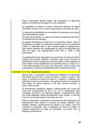 Para a elaboração desses mapas, são necessários os seguintes
dados: a) nivelamento da régua a um zero absoluto;
b) topografia da cidade no mesmo referencial absoluto da régua
linimétrica; cota da rua no meio de cada esquina das áreas de risco;
c) estudo de probabilidade de inundações de níveis para uma seção
na proximidade da cidade;
d) níveis de enchentes, ou marcas ao longo da cidade que permitam
a definição da linha de água;
e) seções batimétricas ao longo do rio no perímetro urbano. Caso a
localização da seção de observação encontre-se fora do perímetro
urbano, a batimetria deve ir até a referida seção (o espaçamento
das seções depende das modificações do leito e da declividade da
linha de água, mas espaçamentos entre 500 e 1.000 m são
suficientes);
f) cadastramento das obstruções ao escoamento ao longo do trecho
urbano como pontes, edifícios e estradas, entre outros. Quando a
declividade da linha de água ao longo da cidade é muito pequena e
não existem arroios significativos no perímetro urbano, os itens d, e,
f são desnecessários. No caso das obstruções, essas podem ser
importantes se reduzirem significativamente a seção transversal.
2.1.7.2.5

2.1.7.2.5. Mapeamento definitivo:
Nesse caso, é necessário o levantamento detalhado da topografia
das áreas de risco com o tempo de retorno menor ou igual a 100
anos. A escolha do tempo de retorno é arbitrária e depende da
definição do futuro zoneamento. Caso tenha ocorrido uma enchente
com tempo de retorno superior a 100 anos, deve-se escolher o
maior valor ocorrido.
O levantamento detalhado engloba a determinação das curvas de
nível com espaçamento de 0,5 m ou 1,0 m, dependendo das
condições do terreno. Em algumas cidades, o espaçamento pode
ser muito detalhado. Nesse levantamento, deve constar o nível do
meio da rua de cada esquina das áreas de risco.
Além da topografia, é necessário o levantamento das obstruções ao
escoamento, como pilares e encostos de pontes, estradas com
taludes, edifícios, caracterizando em planta e, em seção, o tipo de
cobertura e obstrução. Com a batimetria ao longo da cidade, é
possível determinar as cotas de inundação, de acordo com o
seguinte procedimento:

27

 