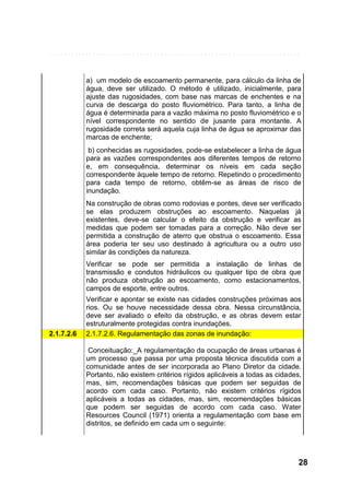 a) um modelo de escoamento permanente, para cálculo da linha de
água, deve ser utilizado. O método é utilizado, inicialmente, para
ajuste das rugosidades, com base nas marcas de enchentes e na
curva de descarga do posto fluviométrico. Para tanto, a linha de
água é determinada para a vazão máxima no posto fluviométrico e o
nível correspondente no sentido de jusante para montante. A
rugosidade correta será aquela cuja linha de água se aproximar das
marcas de enchente;
b) conhecidas as rugosidades, pode-se estabelecer a linha de água
para as vazões correspondentes aos diferentes tempos de retorno
e, em consequência, determinar os níveis em cada seção
correspondente àquele tempo de retorno. Repetindo o procedimento
para cada tempo de retorno, obtêm-se as áreas de risco de
inundação.
Na construção de obras como rodovias e pontes, deve ser verificado
se elas produzem obstruções ao escoamento. Naquelas já
existentes, deve-se calcular o efeito da obstrução e verificar as
medidas que podem ser tomadas para a correção. Não deve ser
permitida a construção de aterro que obstrua o escoamento. Essa
área poderia ter seu uso destinado à agricultura ou a outro uso
similar às condições da natureza.
Verificar se pode ser permitida a instalação de linhas de
transmissão e condutos hidráulicos ou qualquer tipo de obra que
não produza obstrução ao escoamento, como estacionamentos,
campos de esporte, entre outros.

2.1.7.2.6

Verificar e apontar se existe nas cidades construções próximas aos
rios. Ou se houve necessidade dessa obra. Nessa circunstância,
deve ser avaliado o efeito da obstrução, e as obras devem estar
estruturalmente protegidas contra inundações.
2.1.7.2.6. Regulamentação das zonas de inundação:
Conceituação:_A regulamentação da ocupação de áreas urbanas é
um processo que passa por uma proposta técnica discutida com a
comunidade antes de ser incorporada ao Plano Diretor da cidade.
Portanto, não existem critérios rígidos aplicáveis a todas as cidades,
mas, sim, recomendações básicas que podem ser seguidas de
acordo com cada caso. Portanto, não existem critérios rígidos
aplicáveis a todas as cidades, mas, sim, recomendações básicas
que podem ser seguidas de acordo com cada caso. Water
Resources Council (1971) orienta a regulamentação com base em
distritos, se definido em cada um o seguinte:

28

 