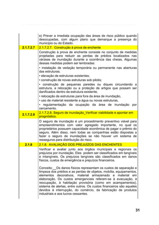 2.1.7.2.7

2.1.7.2.8

e) Prever a imediata ocupação das áreas de risco público quando
desocupadas, com algum plano que demarque a presença do
município ou do Estado.
2.1.7.2.7. Construção à prova de enchente
Construção à prova de enchente consiste no conjunto de medidas
projetadas para reduzir as perdas de prédios localizados nas
várzeas de inundação durante a ocorrência das cheias. Algumas
dessas medidas podem ser lembradas:
• instalação de vedação temporária ou permanente nas aberturas
das estruturas;
• elevação de estruturas existentes;
• construção de novas estruturas sob pilotis;
• construção de pequenas paredes ou diques circundando a
estrutura, a relocação ou a proteção de artigos que possam ser
danificados dentro da estrutura existente,
• relocação de estruturas para fora da área de inundação,
• uso de material resistente a água ou novas estruturas,
• regulamentação da ocupação da área de inundação por
cercamento.
2.1.7.2.8. Seguro de inundação_Verificar viabilidade e apontar em
prognóstico.
O seguro de inundação é um procedimento preventivo viável para
empreendimentos com valor agregado importante, no qual os
proprietários possuem capacidade econômica de pagar o prêmio do
seguro. Além disso, nem todas as companhias estão dispostas a
fazer o seguro de inundações se não houver um sistema de
resseguros para distribuição do risco.

2.1.8

2.1.8. AVALIAÇÃO DOS PREJUÍZOS DAS ENCHENTES
Verificar e avaliar junto aos órgãos municipais e regionais os
prejuízos por inundação. Eles podem ser classificados em tangíveis
e intangíveis. Os prejuízos tangíveis são classificados em danos
físicos, custos de emergência e prejuízos financeiros.
Conceito:__Os danos físicos representam os custos de separação e
limpeza dos prédios e as perdas de objetos, mobília, equipamentos,
elementos decorativos, material armazenado e material em
elaboração. Os custos emergenciais referem-se à evacuação, à
reocupação, à habitação provisória (como em acampamentos),
sistema de alertas, entre outros. Os custos financeiros são aqueles
devidos à interrupção, do comércio, da fabricação de produtos
industriais e aos lucros cessantes.

31

 