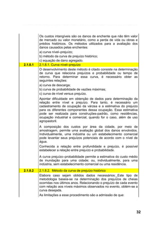 2.1.8.1

Os custos intangíveis são os danos de enchente que não têm valor
de mercado ou valor monetário, como a perda de vida ou obras e
prédios históricos. Os métodos utilizados para a avaliação dos
danos causados pelas enchentes:
a) curva nível–prejuízo;
b) método da curva de prejuízo histórico;
c) equação de dano agregado.
2.1.8.1. Curva nível–prejuízo
O desenvolvimento deste método é citado consiste na determinação
de curva que relaciona prejuízos e probabilidade ou tempo de
retorno. Para determinar essa curva, é necessário obter as
seguintes relações:
a) curva de descarga;
b) curva de probabilidade de vazões máximas;
c) curva de nível versus prejuízo.
Apontar dificuldade em obtenção de dados para determinação da
relação entre nível e prejuízo. Para tanto, é necessário um
cadastramento de ocupação da várzea e a estimativa do prejuízo
para os diferentes componentes dessa ocupação. Essa estimativa
pode ser realizada para construções-padrão, como residências,
ocupação industrial e comercial, quando for o caso, além de uso
agropastoril.
A composição dos custos por área da cidade, por meio de
amostragem, permite uma avaliação global dos danos envolvidos.
Individualmente, uma indústria ou um estabelecimento comercial
pode levantar seus prejuízos potenciais de acordo com o nível de
água.
Conhecida a relação entre profundidade e prejuízo, é possível
estabelecer a relação entre prejuízo e probabilidade.
A curva prejuízo–probabilidade permite a estimativa do custo médio
de inundação para uma cidade; ou, individualmente, para uma
indústria, sem estabelecimento comercial ou uma residência.

2.1.8.2

2.1.8.2. Método da curva de prejuízo histórico
Elabora caso sejam obtidos dados necessários:_Este tipo de
metodologia baseia-se na determinação dos prejuízos de cheias
ocorridas nos últimos anos. Relacionando o prejuízo de cada evento
com relação aos níveis máximos observados no evento, obtém-se a
curva desejada.
As limitações a esse procedimento são a admissão de que:

32

 
