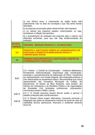 a) nos últimos anos, o crescimento da região tenha sido
praticamente nulo na área de inundação e que não tenha havido
relocação;
b) os prejuízos provocados pelas cheias tenham sido repostos;
c) os valores dos prejuízos estejam uniformizados, ou seja,
considerem a inflação dos períodos;
d) o procedimento de avaliação dos prejuízos seja o mesmo nas
diferentes enchentes, para que não haja tendenciosidade de
avaliação.

terceira
medição

TERCEIRA MEDIÇÃO PRODUTO 2 JÁ EXECUTADO

2.2

PRODUTO A INSTITUIÇÃO COMITE DE COORDENAÇÃO E DE
EXECUÇÃO E PRODUTO B MOBILIZAÇÃO SOCIAL E
COMUNICAÇÃO SOCIAL

2.2

PRIMEIRA MEDIÇÃOPRODUTO A INSTITUIÇÃO COMITÊS DE
COORDENAÇÃO E EXECUÇÃO

2.2.1

2.2.1.1

2.2.1.2

2.2.1 Instituir o Comitê de Coordenação – Instância deliberativa,
formalmente institucionalizada, responsável pela coordenação,
condução e acompanhamento da elaboração do Plano, constituída
por representantes, com função dirigente, das instituições públicas e
civis relacionadas ao saneamento básico. Recomendável que inclua
representantes dos Conselhos Municipais da Cidade, de
Saneamento, de Saúde, de Meio Ambiente, caso existam, da
Câmara de Vereadores e do Ministério Público e de organizações
da Sociedade Civil (entidades profissionais, empresariais,
movimentos sociais e ONGs, outros).
2.2.1.1 O Comitê executivo deverá discutir avaliar e aprovar o
trabalho produzido pelo comitê executivo
2.2.1.2 Deverá criticar sugerir alternativas, buscando promover a
integração das ações de saneamento inclusive do ponto de vista de
viabilidade técnica operacional, financeira e ambiental devendo
reunir-se

33

 