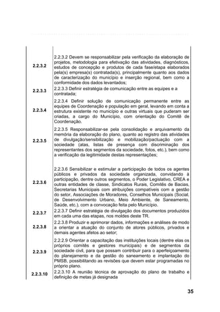 2.2.3.2

2.2.3.3

2.2.3.2 Devem se responsabilizar pela verificação da elaboração de
projetos, metodologia para efetivação das atividades, diagnósticos,
estudos de concepção e produtos de cada fase/etapa elaborados
pela(s) empresa(s) contratada(s), principalmente quanto aos dados
de caracterização do município e inserção regional, bem como a
conformidade dos dados levantados;
2.2.3.3 Definir estratégia de comunicação entre as equipes e a
contratada;

2.2.3.4

2.2.3.4 Definir solução de comunicação permanente entre as
equipes de Coordenação e população em geral, levando em conta a
estrutura existente no município e outras virtuais que puderam ser
criadas, a cargo do Município, com orientação do Comitê de
Coordenação.

2.2.3.5

2.2.3.5 Responsabilizar-se pela consolidação e arquivamento da
memória da elaboração do plano, quanto ao registro das atividades
de divulgação/sensibilização e mobilização/pactuação com a
sociedade (atas, listas de presença com discriminação dos
representantes dos segmentos da sociedade, fotos, etc.), bem como
a verificação da legitimidade destas representações;

2.2.3.6

2.2.3.7
2.2.3.8

2.2.3.9

2.2.3.10

2.2.3.6 Sensibilizar e estimular a participação de todos os agentes
públicos e privados da sociedade organizada, convidando à
participação, dentre outros segmentos, o Poder Legislativo, CREA e
outras entidades de classe, Sindicatos Rurais, Comitês de Bacias,
Secretarias Municipais com atribuições compatíveis com a gestão
do setor, Associações de Moradores, Conselhos Municipais (Social,
de Desenvolvimento Urbano, Meio Ambiente, de Saneamento,
Saúde, etc.), com a convocação feita pelo Município.
2.2.3.7 Definir estratégia de divulgação dos documentos produzidos
em cada uma das etapas, nos moldes deste TR.
2.2.3.8 Produzir e aprimorar dados, informações e análises de modo
a orientar a atuação do conjunto de atores públicos, privados e
demais agentes afetos ao setor;
2.2.2.9 Orientar a capacitação das instituições locais (dentre elas os
próprios comitês e gestores municipais) e de segmentos da
sociedade civil, para que possam contribuir para o aperfeiçoamento
do planejamento e da gestão do saneamento e implantação do
PMSB, possibilitando as revisões que devem estar programadas no
próprio plano.
2.2.3.10 A reunião técnica de aprovação do plano de trabalho e
definição de metas já designada

35

 