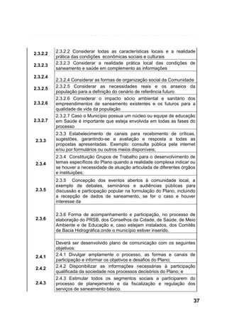 2.3.2.2
2.3.2.3
2.3.2.4
2.3.2.5
2.3.2.6

2.3.2.7

2.3.2.2 Considerar todas as características locais e a realidade
prática das condições econômicas sociais e culturais
2.3.2.3 Considerar a realidade prática local das condições de
saneamento e saúde em complemento as informações
2.3.2.4 Considerar as formas de organização social da Comunidade
2.3.2.5 Considerar as necessidades reais e os anseios da
população para a definição do cenário de referência futuro
2.3.2.6 Considerar o impacto sócio ambiental e sanitário dos
empreendimentos de saneamento existentes e os futuros para a
qualidade de vida da população
2.3.2.7 Caso o Município possua um núcleo ou equipe de educação
em Saúde é importante que esteja envolvida em todas as fases do
processo

2.3.3

2.3.3 Estabelecimento de canais para recebimento de críticas,
sugestões, garantindo-se a avaliação e resposta a todas as
propostas apresentadas. Exemplo: consulta pública pela internet
e/ou por formulários ou outros meios disponíveis;

2.3.4

2.3.4 Constituição Grupos de Trabalho para o desenvolvimento de
temas específicos do Plano quando a realidade complexa indicar ou
se houver a necessidade de atuação articulada de diferentes órgãos
e instituições;

2.3.5

2.3.5 Concepção dos eventos abertos à comunidade local, a
exemplo de debates, seminários e audiências públicas para
discussão e participação popular na formulação do Plano, incluindo
a recepção de dados de saneamento, se for o caso e houver
interesse da

2.3.6

2.4.1
2.4.2
2.4.3

2.3.6 Forma de acompanhamento e participação, no processo de
elaboração do PRSB, dos Conselhos da Cidade, de Saúde, de Meio
Ambiente e de Educação e, caso estejam instalados, dos Comitês
de Bacia Hidrográfica onde o município estiver inserido.
Deverá ser desenvolvido plano de comunicação com os seguintes
objetivos:
2.4.1 Divulgar amplamente o processo, as formas e canais de
participação e informar os objetivos e desafios do Plano;
2.4.2 Disponibilizar as informações necessárias à participação
qualificada da sociedade nos processos decisórios do Plano; e
2.4.3 Estimular todos os segmentos sociais a participarem do
processo de planejamento e da fiscalização e regulação dos
serviços de saneamento básico.

37

 