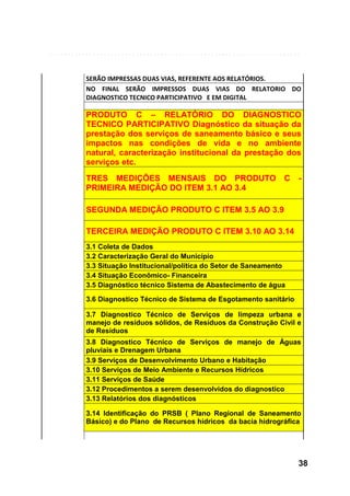 SERÃO IMPRESSAS DUAS VIAS, REFERENTE AOS RELATÓRIOS.
NO FINAL SERÃO IMPRESSOS DUAS VIAS DO RELATORIO DO
DIAGNOSTICO TECNICO PARTICIPATIVO E EM DIGITAL

PRODUTO C – RELATÓRIO DO DIAGNOSTICO
TECNICO PARTICIPATIVO Diagnóstico da situação da
prestação dos serviços de saneamento básico e seus
impactos nas condições de vida e no ambiente
natural, caracterização institucional da prestação dos
serviços etc.
TRES MEDIÇÕES MENSAIS DO PRODUTO C
PRIMEIRA MEDIÇÃO DO ITEM 3.1 AO 3.4

-

SEGUNDA MEDIÇÃO PRODUTO C ITEM 3.5 AO 3.9
TERCEIRA MEDIÇÃO PRODUTO C ITEM 3.10 AO 3.14
3.1 Coleta de Dados
3.2 Caracterização Geral do Município
3.3 Situação Institucional/política do Setor de Saneamento
3.4 Situação Econômico- Financeira
3.5 Diagnóstico técnico Sistema de Abastecimento de água
3.6 Diagnostico Técnico de Sistema de Esgotamento sanitário
3.7 Diagnostico Técnico de Serviços de limpeza urbana e
manejo de resíduos sólidos, de Resíduos da Construção Civil e
de Resíduos
3.8 Diagnostico Técnico de Serviços de manejo de Águas
pluviais e Drenagem Urbana
3.9 Serviços de Desenvolvimento Urbano e Habitação
3.10 Serviços de Meio Ambiente e Recursos Hídricos
3.11 Serviços de Saúde
3.12 Procedimentos a serem desenvolvidos do diagnostico
3.13 Relatórios dos diagnósticos
3.14 Identificação do PRSB ( Plano Regional de Saneamento
Básico) e do Plano de Recursos hídricos da bacia hidrográfica

38

 