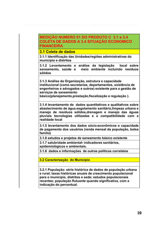 MEDIÇÃO NUMERO 01 DO PRODUTO C 3.1 a 3.4
COLETA DE DADOS A 3.4 SITUAÇÃO ECONOMICO
FINANCEIRA
3.1 Coleta de dados
3.1.1 Identificação das Unidades/regiões administrativas do
município e distritos
3.1.2 Levantamento e análise da legislação
local sobre
saneamento, saúde e
meio ambiente incluindo resíduos
sólidos
3.1.3 Análise da Organização, estrutura e capacidade
institucional (como secretarias, departamentos, existência de
engenheiros e advogados e outros) existente para a gestão de
serviços de saneamento
básico(planejamento,prestação,fiscalização e regulação ).
3.1.4 levantamento de dados quantitativos e qualitativos sobre
abastecimento de água.esgotamento sanitário,limpeza urbana e
manejo de resíduos sólidos,drenagem e manejo das águas
pluviais tecnologias utilizadas e a compatibilidade com a
realidade local
3.1.5 levantamento dos dados sócio-econômicos e capacidade
de pagamento dos usuários (renda mensal da população, bolsa
família)
3.1.6 estudos e projetos de saneamento básico existente
3.1.7 salubridade ambiental- indicadores sanitários,
epidemiológicos e ambientais.
3.1.8 dados e informações de outras políticas correlatos
3.2 Caracterização do Município
3.2.1 População: série histórica de dados de população urbana
e rural; taxas históricas anuais de crescimento populacional
para o município, distritos e sede; estudos populacionais
recentes; população flutuante quando significativa, com a
indicação do percentual.

39

 