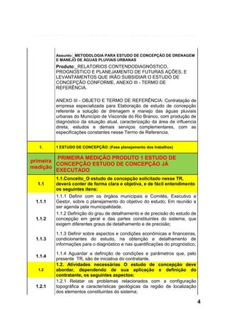 Assunto:_METODOLOGIA PARA ESTUDO DE CONCEPÇÃO DE DRENAGEM
E MANEJO DE ÁGUAS PLUVIAIS URBANAS

Produto:_RELATORIOS CONTENDODIAGNÓSTICO,
PROGNOSTICO E PLANEJAMENTO DE FUTURAS AÇÕES, E
LEVANTAMENTOS QUE IRÃO SUBSIDIAR O ESTUDO DE
CONCEPÇÃO CONFORME, ANEXO III - TERMO DE
REFERÊNCIA.
ANEXO III - OBJETO E TERMO DE REFERÊNCIA: Contratação de
empresa especializada para Elaboração de estudo de concepção
referente a solução de drenagem e manejo das águas pluviais
urbanas do Município de Visconde do Rio Branco, com produção de
diagnóstico da situação atual, caracterização da área de influencia
direta, estudos e demais serviços complementares, com as
especificações constantes nesse Termo de Referencia.
1.

1 ESTUDO DE CONCEPÇÃO: (Fase planejamento dos trabalhos)

PRIMEIRA MEDIÇÃO PRODUTO 1 ESTUDO DE
primeira
CONCEPÇÃO ESTUDO DE CONCEPÇÃO JÁ
medição
EXECUTADO
1.1

1.1.1

1.1.2

1.1.3

1.1.4
1.2

1.2.1

1.1.Conceito_O estudo de concepção solicitado nesse TR,
deverá conter de forma clara e objetiva, e de fácil entendimento
os seguintes itens:
1.1.1 Definir com os órgãos municipais e Comitês, Executivo e
Gestor, sobre o planejamento do objetivo do estudo; Em reunião a
ser agenda pela municipalidade.
1.1.2 Definição do grau de detalhamento e de precisão do estudo de
concepção em geral e das partes constituintes do sistema, que
exigem diferentes graus de detalhamento e de precisão;
1.1.3 Definir sobre aspectos e condições econômicas e financeiras,
condicionantes do estudo, na obtenção e detalhamento de
informações para o diagnóstico e nas quantificações do prognóstico;
1.1.4 Aguardar a definição de condições e parâmetros que, pelo
presente TR, são de iniciativa do contratante.
1.2. Atividades necessárias O estudo de concepção deve
abordar, dependendo de sua aplicação e definição do
contratante, os seguintes aspectos:
1.2.1 Relatar os problemas relacionados com a configuração
topográfica e características geológicas da região de localização
dos elementos constituintes do sistema;

4

 