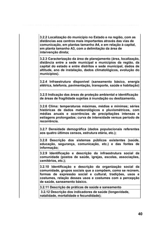 3.2.2 Localização do município no Estado e na região, com as
distâncias aos centros mais importantes através das vias de
comunicação, em plantas tamanho A4, e em relação à capital,
em planta tamanho A3, com a delimitação da área de
intervenção direta;
3.2.3 Caracterização da área de planejamento (área, localização,
distância entre a sede municipal e municípios da região, da
capital do estado e entre distritos e sede municipal, dados de
altitude, ano de instalação, dados climatológicos, evolução do
municipios).
3.2.4 Infraestrutura disponível (saneamento básico, energia
elétrica, telefonia, pavimentação, transporte, saúde e habitação)
3.2.5 Indicação das áreas de proteção ambiental e identificação
de áreas de fragilidade sujeitas à inundação ou deslizamento.
3.2.6 Clima: temperaturas máximas, médias e mínimas; séries
históricas de dados meteorológicos e pluviométricos, com
médias anuais e ocorrências de precipitações intensas e
estiagens prolongadas; curva de intensidade versus período de
recorrência.
3.2.7 Densidade demográfica (dados populacionais referentes
aos quatro últimos censos, estrutura etária, etc.);
3.2.8 Descrição dos sistemas públicos existentes (saúde,
educação, segurança, comunicação, etc.) e das fontes de
informação;
3.2.9 Identificação e descrição da infraestrutura social da
comunidade (postos de saúde, igrejas, escolas, associações,
cemitérios, etc.);
3.2.10 Identificação e descrição da organização social da
comunidade, grupos sociais que a compõem, como se reúnem,
formas de expressão social e cultural, tradições, usos e
costumes, relação desses usos e costumes com a percepção
de saúde, saneamento básico.
3.2.11 Descrição de práticas de saúde e saneamento
3.2.12 Descrição dos indicadores de saúde (longevidade,
natalidade, mortalidade e fecundidade);

40

 
