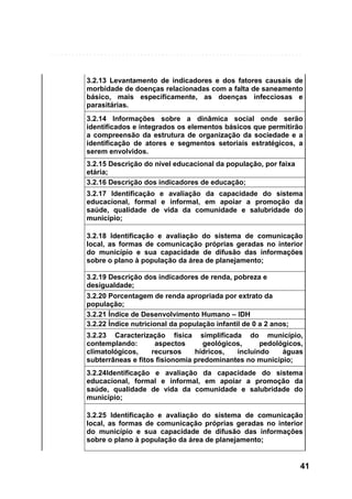 3.2.13 Levantamento de indicadores e dos fatores causais de
morbidade de doenças relacionadas com a falta de saneamento
básico, mais especificamente, as doenças infecciosas e
parasitárias.
3.2.14 Informações sobre a dinâmica social onde serão
identificados e integrados os elementos básicos que permitirão
a compreensão da estrutura de organização da sociedade e a
identificação de atores e segmentos setoriais estratégicos, a
serem envolvidos.
3.2.15 Descrição do nível educacional da população, por faixa
etária;
3.2.16 Descrição dos indicadores de educação;
3.2.17 Identificação e avaliação da capacidade do sistema
educacional, formal e informal, em apoiar a promoção da
saúde, qualidade de vida da comunidade e salubridade do
município;
3.2.18 Identificação e avaliação do sistema de comunicação
local, as formas de comunicação próprias geradas no interior
do município e sua capacidade de difusão das informações
sobre o plano à população da área de planejamento;
3.2.19 Descrição dos indicadores de renda, pobreza e
desigualdade;
3.2.20 Porcentagem de renda apropriada por extrato da
população;
3.2.21 Índice de Desenvolvimento Humano – IDH
3.2.22 Índice nutricional da população infantil de 0 a 2 anos;
3.2.23 Caracterização física simplificada do município,
contemplando:
aspectos
geológicos,
pedológicos,
climatológicos,
recursos
hídricos,
incluindo
águas
subterrâneas e fitos fisionomia predominantes no município;
3.2.24Identificação e avaliação da capacidade do sistema
educacional, formal e informal, em apoiar a promoção da
saúde, qualidade de vida da comunidade e salubridade do
município;
3.2.25 Identificação e avaliação do sistema de comunicação
local, as formas de comunicação próprias geradas no interior
do município e sua capacidade de difusão das informações
sobre o plano à população da área de planejamento;

41

 