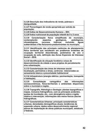 3.2.26 Descrição dos indicadores de renda, pobreza e
desigualdade.
3.3.27 Porcentagem de renda apropriada por extrato da
população;
3.3.28 Índice de Desenvolvimento Humano – IDH;
3.2.29 Índice nutricional da população infantil de 0 a 2 anos
3.2.30 Caracterização física simplificada do município,
contemplando:
aspectos
geológicos,
pedológicos,
climatológicos,
recursos
hídricos,
incluindo
águas
subterrâneas e fito fisionomia predominantes no município;
3.2.31 Identificação das principais carências de planejamento
físico territorial que resultaram em problemas evidentes de
ocupação territorial desordenada, parâmetros de uso e
ocupação do solo, definição das Zonas Especiais de Interesse
Social – ZEIS.
3.2.32 Identificação da situação fundiária e eixos de
desenvolvimento da cidade e seus projetos de parcelamento
e/ou urbanização;
3.2.33 Caracterização das áreas de interesse social:
localização, perímetros e áreas, carências relacionadas ao
saneamento básico e precariedade habitacional
3.2.34 Infraestrutura (energia elétrica, pavimentação, transporte
e habitação).
3.2.35
Consolidação
cartográfica
das
informações
socioeconômicas, físico-territoriais e ambientais disponíveis
sobre o município e região.
3.2.36 Topografia, Hidrologia e Geologia: plantas topográficas e
mapas, inclusive hidrográficos, com os principais acidentes,
quotas de inundação, etc., com abrangência sobre a região
relativa à intervenção; informações dos meios físicos (bacias
hidrográficas.
3.2.37 Características Urbanas: principais características
urbanas; densidades demográficas atuais; tendências de
expansão urbana; dados sobre desenvolvimento regional;
planos de implantação de obras públicas municipais, estaduais
e federais.

42

 
